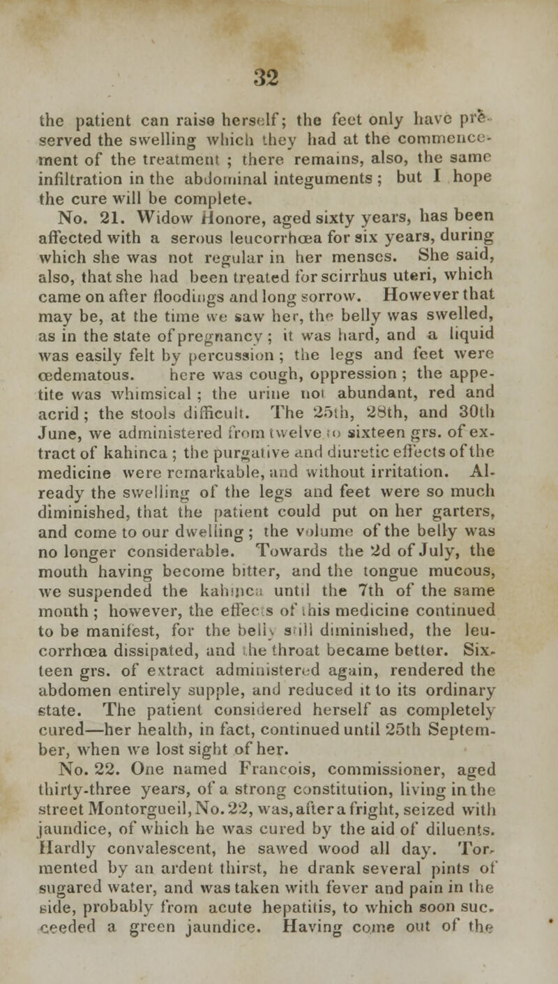 the patient can raise herself; the feet only have pre served the swelling which they had at the commence' ment of the treatment ; there remains, also, the same infiltration in the abdominal integuments ; but I hope the cure will be complete. No. 21. Widow Honore, aged sixty years, has been affected with a serous leucorrhcea for six years, during which she was not regular in her menses. She said, also, that she had been treated for scirrhus uteri, which came on after rloodings and long sorrow. However that may be, at the time we saw her, the belly was swelled, as in the state of pregnancy ; it was hard, and a liquid was easily felt by percussion ; the legs and feet were cedematous. here was cough, oppression ; the appe- tite was whimsical ; the urine noi abundant, red and acrid ; the stools difficult. The 25th, 28th, and 30th June, we administered from twelve to sixteen grs. of ex- tract of kahinca ; the purgative and diuretic effects of the medicine were remarkable, and without irritation. Al- ready the swelling of the legs and feet were so much diminished, that the patient could put on her garters, and come to our dwelling ; the volume of the belly was no longer considerable. Towards the 2d of July, the mouth having become bitter, and the tongue mucous, we suspended the kahinca until the 7th of the same month ; however, the effecs of this medicine continued to be manifest, for the beli\ siii diminished, the leu- corrhcea dissipated, and she throat became better. Six- teen grs. of extract administered again, rendered the abdomen entirely supple, and reduced it to its ordinary state. The patient considered herself as completely cured—her health, in fact, continued until 25th Septem- ber, when we lost sight of her. No. 22. One named Francois, commissioner, aged thirty-three years, of a strong constitution, living in the street Montorgueil,No. 22, was, after a fright, seized with jaundice, of which he was cured by the aid of diluents. Hardly convalescent, he sawed wood all day. Tor- mented by an ardent thirst, he drank several pints of sugared water, and was taken with fever and pain in the side, probably from acute hepatitis, to which soon sue. ceeded a green jaundice. Having come out of ths