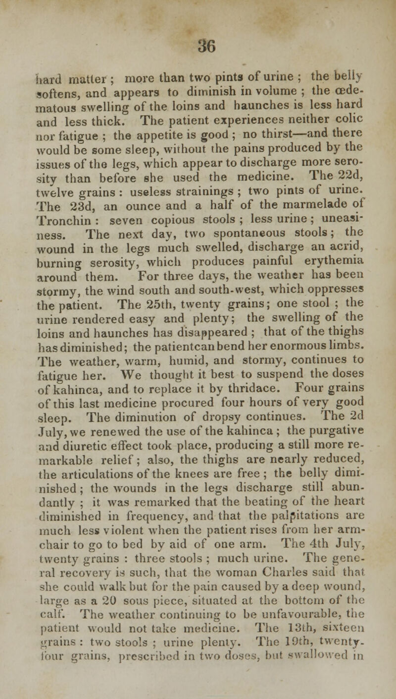 hard matter ; more than two pints of urine ; the belly softens, and appears to diminish in volume ; the (Ede- matous swelling of the loins and haunches is less hard and less thick. The patient experiences neither colic nor fatigue ; the appetite is good ; no thirst—and there would be some sleep, without the pains produced by the issues of the legs, which appear to discharge more sero- sity than before she used the medicine. The 22d, twelve grains : useless strainings ; two pints of urine. The 23d, an ounce and a half of the marmelade of Tronchin : seven copious stools ; less urine; uneasi- ness. The next day, two spontaneous stools; the wound in the legs much swelled, discharge an acrid, burning serosity, which produces painful erythemia around them. For three days, the weather has been stormy, the wind south and south-west, which oppresses the patient. The 25th, twenty grains; one stool ; the urine rendered easy and plenty; the swelling of the loins and haunches has disappeared ; that of the thighs has diminished; the patientcan bend her enormous limbs. The weather, warm, humid, and stormy, continues to fatigue her. We thought it best to suspend the doses of kahinca, and to replace it by thridace. Four grains of this last medicine procured four hours of very good sleep. The diminution of dropsy continues. The 2d July, we renewed the use of the kahinca ; the purgative and diuretic effect took place, producing a still more re- markable relief; also, the thighs are nearly reduced, the articulations of the knees are free ; the belly dimi- nished ; the wounds in the legs discharge still abun- dantly ; it was remarked that the beating of the heart diminished in frequency, and that the palpitations are much less violent when the patient rises from her arm- chair to go to bed by aid of one arm. The 4th July, twenty grains : three stools ; much urine. The gene- ral recovery is such, that the woman Charles said that, she could walk but for the pain caused by a deep wound, large as a 20 sous piece, situated at the bottom of the calf. The weather continuing to be unfavourable, the patient would not take medicine. The 13th, sixteen grains : two stools ; urine plenty. The 19th, twenty- lour grains, prescribed in two doses, but swallowed in