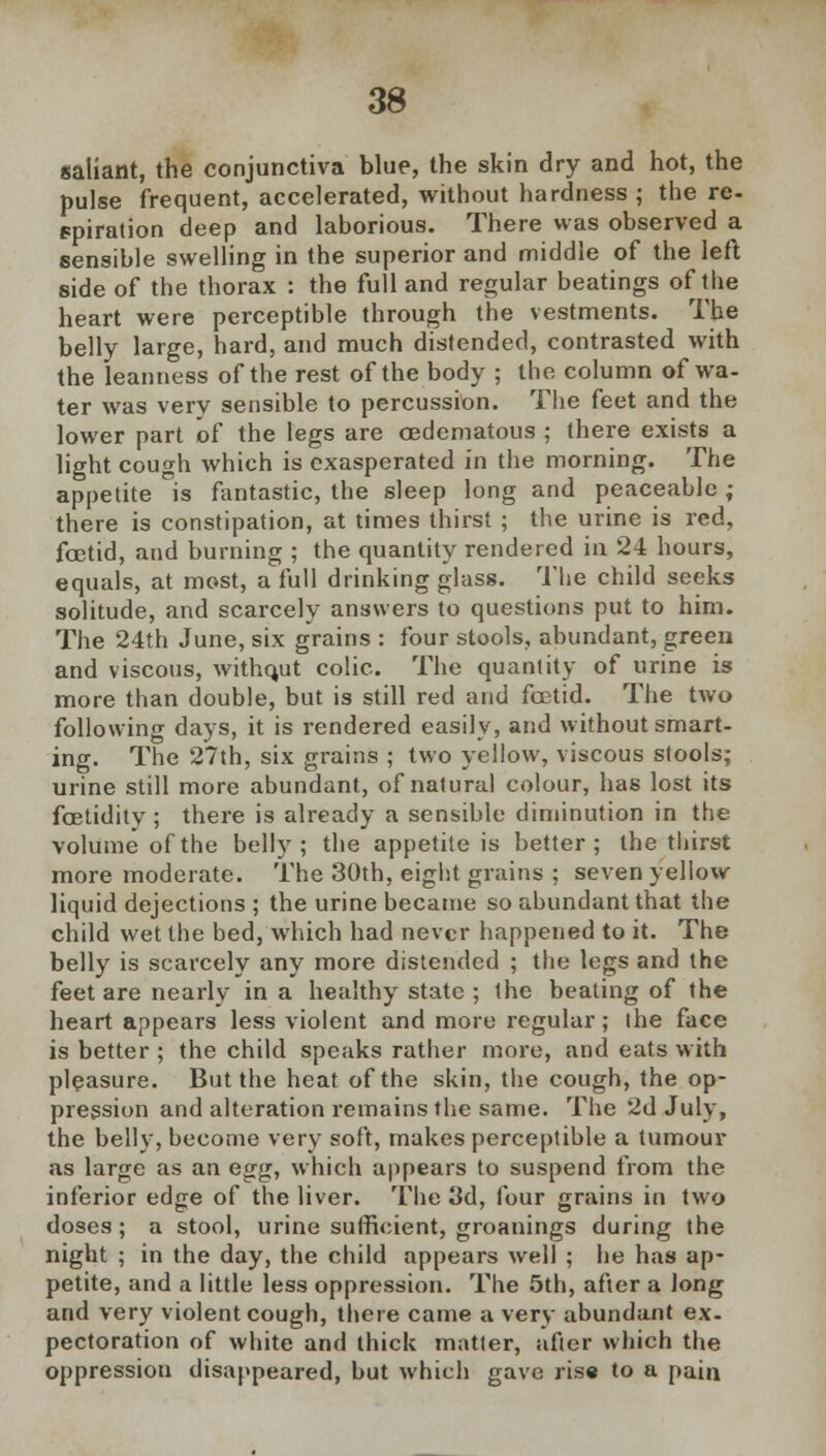 saliant, the conjunctiva blue, the skin dry and hot, the pulse frequent, accelerated, without hardness ; the re- spiration deep and laborious. There was observed a sensible swelling in the superior and middle of the left side of the thorax : the full and regular beatings of the heart were perceptible through the vestments. The belly large, hard, and much distended, contrasted with the leanness of the rest of the body ; the column of wa- ter was very sensible to percussion. The feet and the lower part of the legs are cedematous ; there exists a light cough which is exasperated in the morning. The appetite is fantastic, the sleep long and peaceable; there is constipation, at times thirst ; the urine is red, foetid, and burning ; the quantity rendered in 24 hours, equals, at most, a full drinking glass. The child seeks solitude, and scarcely answers to questions put to him. The 24th June, six grains : four stools, abundant, green and viscous, without colic. The quantity of urine is more than double, but is still red and foetid. The two following days, it is rendered easily, and without smart- ing. The 27th, six grains ; two yellow, viscous stools; urine still more abundant, of natural colour, has lost its fcetidity; there is already a sensible diminution in the volume of the belly; the appetite is better; the thirst more moderate. The 30th, eight grains ; seven yellow liquid dejections ; the urine became so abundant that the child wet the bed, which had never happened to it. The belly is scarcely any more distended ; the legs and the feet are nearly in a healthy state ; the beating of the heart appears less violent and more regular; ihe face is better ; the child speaks rather more, and eats with pleasure. But the heat of the skin, the cough, the op- pression and alteration remains the same. The 2d July, the belly, become very soft, makes perceptible a tumour as large as an egg, which appears to suspend from the inferior edge of the liver. The 3d, four grains in two doses; a stool, urine sufficient, groanings during the night ; in the day, the child appears well ; he has ap- petite, and a little less oppression. The 5th, after a long and very violent cough, there came a very abundant ex- pectoration of white and thick matter, after which the oppression disappeared, but which gave rise to a pain