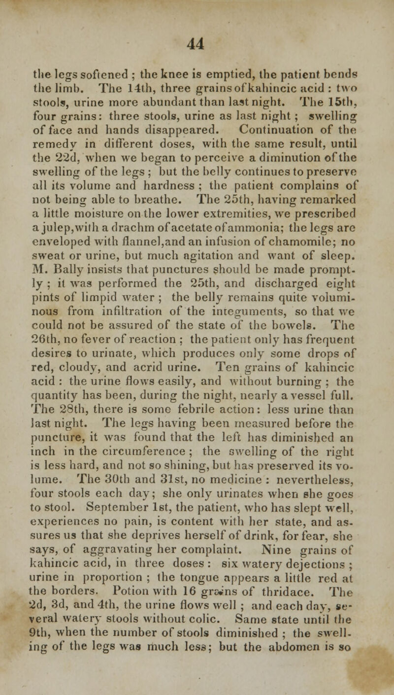 the legs softened ; the knee is emptied, the patient bends the limb. The 14th, three grains of kahincic acid : two stools, urine more abundant than last night. The 15th, four grains: three stools, urine as last night; swelling of face and hands disappeared. Continuation of the remedy in different doses, with the same result, until the 22d, when we began to perceive a diminution of the swelling of the legs ; but the belly continues to preserve all its volume and hardness ; the patient complains of not being able to breathe. The 25th, having remarked a little moisture on the lower extremities, we prescribed a julep,with a drachm of acetate of ammonia; the legs are enveloped with flannel,and an infusion of chamomile; no sweat or urine, but much agitation and want of sleep. M. Bally insists that punctures should be made prompt- ly ; it was performed the 25th, and discharged eight pints of limpid water ; the belly remains quite volumi- nous from infiltration of the integuments, so that we could not be assured of the state of the bowels. The 26th, no fever of reaction ; the patient only has frequent desires to urinate, which produces only some drops of red, cloudy, and acrid urine. Ten grains of kahincic acid : the urine flows easily, and without burning ; the quantity has been, during the night, nearly a vessel full. The 28th, there is some febrile action: less urine than last night. The legs having been measured before the puncture, it was found that the left has diminished an inch in the circumference ; the swelling of the right is less hard, and not so shining, but has preserved its vo- lume. The 30th and 31st, no medicine : nevertheless, four stools each day; she only urinates when she goes to stool. September 1st, the patient, who has slept well, experiences no pain, is content with her state, and as- sures us that she deprives herself of drink, for fear, she says, of aggravating her complaint. Nine grains of kahincic acid, in three doses : six watery dejections ; urine in proportion ; the tongue appears a little red at the borders. Potion with 16 grcWns of thridace. The 2d, 3d, and 4th, the urine flows well ; and each day, se- veral water}- stools without colic. Same state until the 9th, when the number of stools diminished ; the swell- ing of the legs was much less; but the abdomen is so