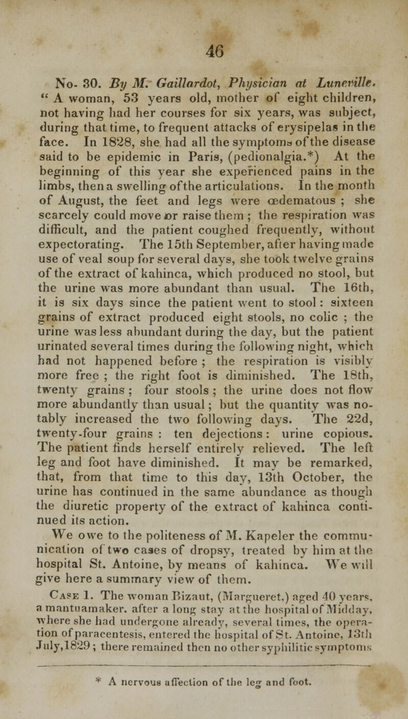 No- 30. By M. Gaillardot, Physician at Lunc.rille.  A woman, 53 years old, mother of eight children, not having had her courses for six years, was subject, during that time, to frequent attacks of erysipelas in the face. In 1828, she had all the symptoma of the disease said to be epidemic in Paris, (pedionalgia.*) At the beginning of this year she experienced pains in the limbs, then a swelling of the articulations. In the month of August, the feet and legs were oedematous ; she scarcely could move or raise them ; the respiration was difficult, and the patient coughed frequently, without expectorating. The 15th September, after having made use of veal soup for several days, she took twelve grains of the extract of kahinca, which produced no stool, but the urine was more abundant than usual. The 16th, it is six days since the patient went to stool: sixteen grains of extract produced eight stools, no colic ; the urine was less abundant during the day, but the patient urinated several times during the following night, which had not happened before ; the respiration is visibly more free ; the right foot is diminished. The 18th, twenty grains ; four stools ; the urine does not flow more abundantly than usual; but the quantity was no- tably increased the two following days. The 22d, twenty-four grains : ten dejections: urine copious. The patient finds herself entirely relieved. The left leg and foot have diminished. It may be remarked, that, from that time to this day, 13th October, the urine has continued in the same abundance as though the diuretic property of the extract of kahinca conti- nued its action. We owe to the politeness of M. Kapeler the commu- nication of two cases of dropsy, treated by him at the hospital St. Antoine, by means of kahinca. We will give here a summary view of them. Case 1. The woman Bizaut, (Margueret,) aged 40 year*, a mantuamaker. after along stay atthe hospital of Midday, where she had undergone already, several times, the opera- tion of paracentesis, entered the hospital of St. Antoine. 13th .Tuly,1829; there remained then no other syphilitic symptoms * A nervous affection of tlie le£ and foot.