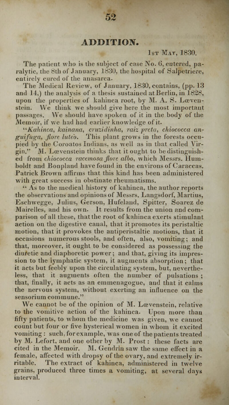 52 ADDITION. 1st May, 1830. The patient who is the subject of case No. 6, entered, pa- ralytic, the 8th of January, 1830, the hospital of Salpetriere, entirely cured of the anasarca- The Medical Review, of January, 1830, contains, (pp. 13 and 14,) the analysis of a thesis sustained at Berlin, in 1828, upon the properties of kahinca root, by M. A. S. Lceven- stein. We think we should give here the most important passages. We should have spoken of it in the body of the Memoir, if we had had earlier knowledge of it. Kahinca, kainana, cruzidinha, raiz preta, chiococca an- gui.fuga, jlore luteo. This plant grows in the forests occu- pied by the Coroatos Indians, as well as in that called Vir- gin. M. Lrevenstein thinks that it ought to be distinguish- ed from chiococca racemosa fiore albo, which Messrs. Hum- boldt and Bonpland have found in the environs of Caraccas. Patrick Brown affirms that this kind has been administered with great success in obstinate rheumatisms. ** As to the medical history of kahinca, the author reports the observations and opinions of Messrs. Langsdorf, Martius, Eschwegge, Julius, Gerson, Hufeland, Spitter, Soarez de Mairelles, and his own. It results from the union and com- parison of all these, that the root of kahinca exerts stimulant aetion on the digestive canal, that it promotes its peristaltic motion, that it provokes the antiperistaltic motions, that it occasions numerous stools, and often, also, vomiting; and that, moreover, it ought to be considered as possessing the diuretic and diaphoretic power; and that, giving its impres- sion to the lymphatic system, it augments absorption; that it acts but feebly upon the circulating system, but, neverthe- less, that it augments often the number of pulsations ; that, finally, it acts as an emmenagogue, and that it calms the nervous system, without exerting an influence on the sensorium commune. We cannot be of the opinion of M. Loevenstein, relative to the vomitive action of the kahinca. Upon more than fifty patients, to whom the medicine was given, we cannot count but four or five hysterical women in whom it excited vomiting : such, for example, was one of the patients treated by M. Lefort, and one other by M. Prost: these facts are cited in the Memoir. M. Gendrln saw the same effect in a female, affected with dropsy of the ovary, and extremely ir- ritable. The extract of kahinca, administered in twelve grains, produced three times a vomiting, at several days interval.