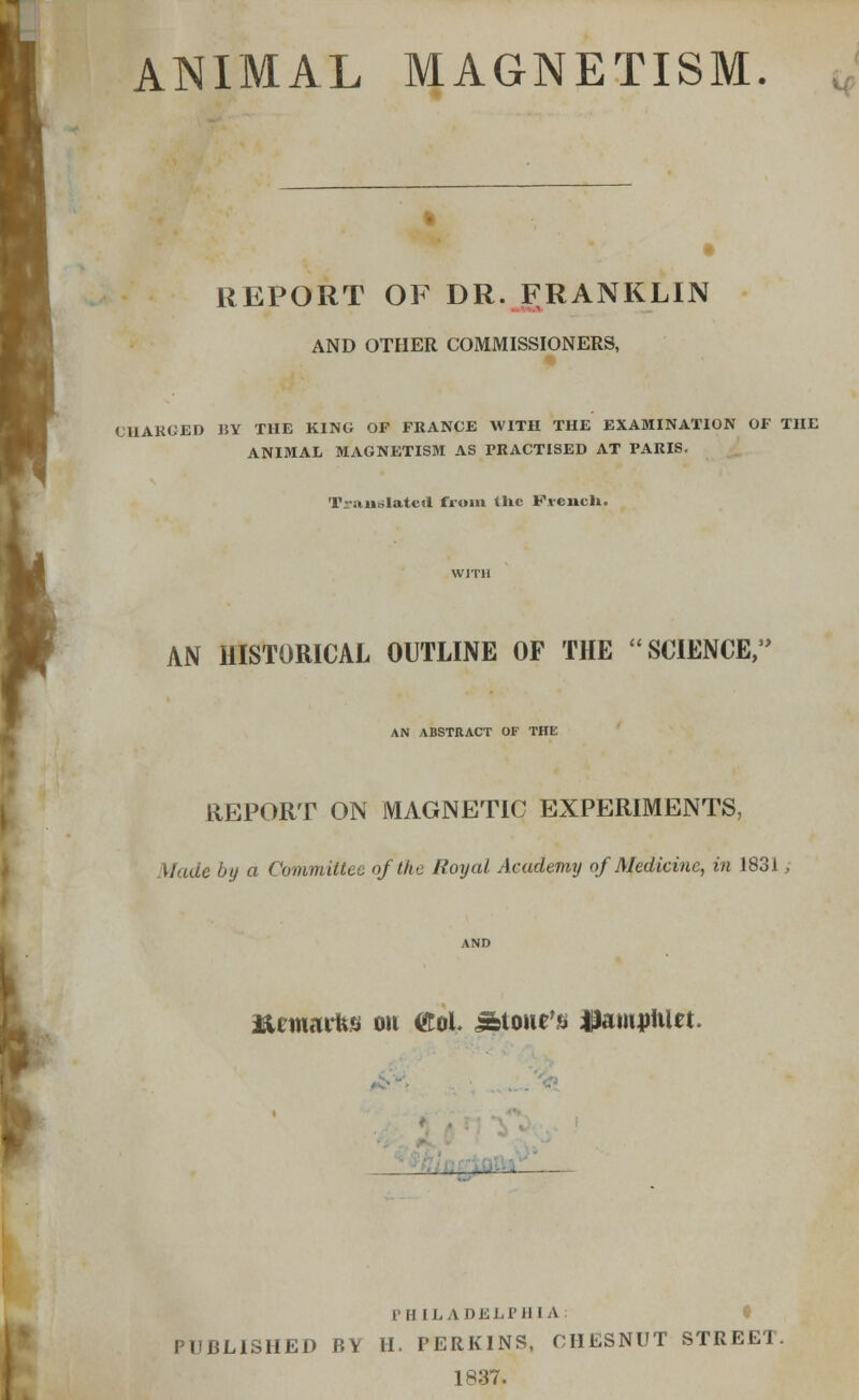 ANIMAL MAGNETISM. REPORT OF DR. FRANKLIN AND OTHER COMMISSIONERS, CHARGED BY THE KING OF FRANCE WITH THE EXAMINATION OF THE ANIMAL MAGNETISM AS PRACTISED AT PARIS. Translated from tlic French. AN HISTORICAL OUTLINE OF THE 'SCIENCE, AN ABSTRACT OF THE REPORT ON MAGNETIC EXPERIMENTS, Made by a Committee of the Royal Academy of Medicine, in 1831 AND i&emarfcs ou <£ol. Stone's HamjrtiUt. PHILADELPHIA: PUBLISHED BY H. PERKINS, CHESNUT STREET. 1837.