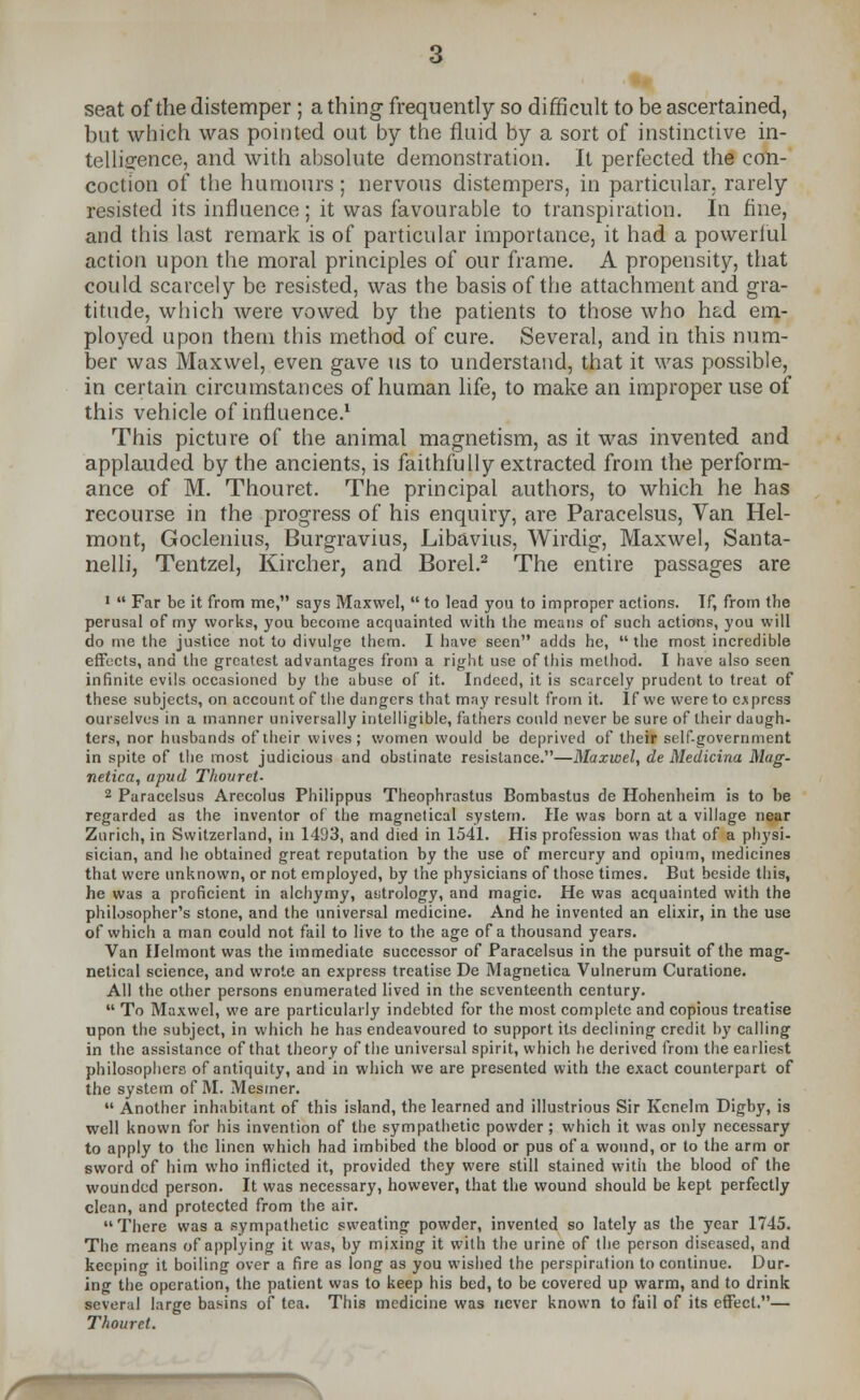 seat of the distemper ; a thing frequently so difficult to be ascertained, but which was pointed out by the fluid by a sort of instinctive in- telligence, and with absolute demonstration. It perfected the con- coction of the humours; nervous distempers, in particular, rarely resisted its influence; it was favourable to transpiration. In fine, and this last remark is of particular importance, it had a powerful action upon the moral principles of our frame. A propensity, that could scarcely be resisted, was the basis of the attachment and gra- titude, which were vowed by the patients to those who had em- ployed upon them this method of cure. Several, and in this num- ber was Maxwel, even gave us to understand, that it was possible, in certain circumstances of human life, to make an improper use of this vehicle of influence.1 This picture of the animal magnetism, as it was invented and applauded by the ancients, is faithfully extracted from the perform- ance of M. Thouret. The principal authors, to which he has recourse in the progress of his enquiry, are Paracelsus, Van Hel- mont, Goclenius, Burgravius, Libavius, Wirdig, Maxwel, Santa- nelli, Tentzel, Kircher, and Borel.2 The entire passages are 1  Far be it from me, says Maxwel,  to lead you to improper actions. If, from the perusal of my works, you become acquainted with the means of such actions, you will do me the justice not to divulge them. I have seen adds he, the most incredible effects, and the greatest advantages from a right use of this method. I have also seen infinite evils occasioned by the abuse of it. Indeed, it is scarcely prudent to treat of these subjects, on account of the dangers that may result from it. If we were to express ourselves in a manner universally intelligible, fathers could never be sure of their daugh- ters, nor husbands of their wives; women would be deprived of their self-government in spite of the most judicious and obstinate resistance.—Maxwel, de Medicina Mag- netica, apud Thouret- 2 Paracelsus Arecolus Philippus Theophrastus Bombastus de Hohenheim is to be regarded as the inventor of the rnagnetical system. He was born at a village near Zurich, in Switzerland, in 1433, and died in 1541. His profession was that of a physi- sician, and he obtained great reputation by the use of mercury and opium, medicines that were unknown, or not employed, by the physicians of those times. But beside this, he was a proficient in alchymy, astrology, and magic. He was acquainted with the philosopher's stone, and the universal medicine. And he invented an elixir, in the use of which a man could not fail to live to the age of a thousand years. Van Helmont was the immediate successor of Paracelsus in the pursuit of the rnag- netical science, and wrote an express treatise De Magnetica Vulnerum Curatione. All the other persons enumerated lived in the seventeenth century.  To Maxwel, we are particularly indebted for the most complete and copious treatise upon the subject, in which he has endeavoured to support its declining credit by calling in the assistance of that theory of the universal spirit, which he derived from the earliest philosophers of antiquity, and in which we are presented with the exact counterpart of the system of M. Mesmer.  Another inhabitant of this island, the learned and illustrious Sir Kenelm Digby, is well known for his invention of the sympathetic powder ; which it was only necessary to apply to the linen which had imbibed the blood or pus of a wound, or to the arm or sword of him who inflicted it, provided they were still stained with the blood of the wounded person. It was necessary, however, that the wound should be kept perfectly clean, and protected from the air. There was a sympathetic sweating powder, invented so lately as the year 1745. The means of applying it was, by mixing it with the urine of the person diseased, and keeping it boiling over a fire as long as you wished the perspiration to continue. Dur- ing the operation, the patient was to keep his bed, to be covered up warm, and to drink wveral large basins of tea. This medicine was never known to fail of its effect.— Thouret.