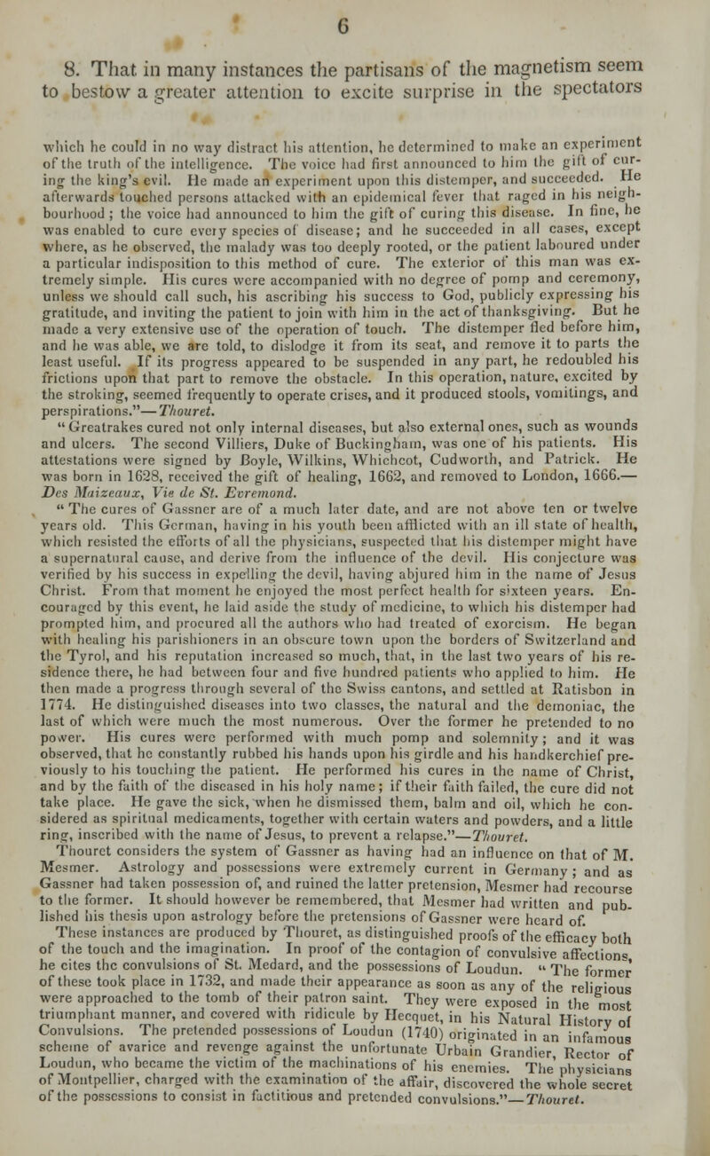 8. That, in many instances the partisans of the magnetism seem to bestow a greater attention to excite surprise in the spectators which he could in no way distract his attention, lie determined to make an experiment of the truth of the intelligence. The voice had first announced to him the gift of cur- ing the king's evil. He made an experiment upon tiiis distemper, and succeeded. He afterwards touched persons attacked with an epidemical fever that raged in his neigh- bourhood ; the voice had announced to him the gift of curing this disease. In fine, he was enabled to cure every species of disease; and he succeeded in all cases, except where, as he observed, the malady was too deeply rooted, or the patient laboured under a particular indisposition to this method of cure. The exterior of this man was ex- tremely simple. His cures were accompanied with no degree of pomp and ceremony, unless we should call such, his ascribing his success to God, publicly expressing his gratitude, and inviting the patient to join with him in the act of thanksgiving. But he made a very extensive use of the operation of touch. The distemper fled before him, and he was able, we arc told, to dislodge it from its seat, and remove it to parts the least useful, If its progress appeared to be suspended in any part, he redoubled his frictions upon that part to remove the obstacle. In this operation, nature, excited by the stroking, seemed frequently to operate crises, and it produced stools, vomitings, and perspirations.—Thouret. Greatrakes cured not only internal diseases, but also external ones, such as wounds and ulcers. The second Villiers, Duke of Buckingham, was one of his patients. His attestations were signed by Boyle, Wilkins, Whichcot, Cudworth, and Patrick. He was born in 1628, received the gift of healing, 1662, and removed to London, 1666.— Des Maizcaux, Vie de St. Eoremond.  The cures of Gassner are of a much later date, and are not above ten or twelve years old. This German, having in his youth been afflicted with an ill state of health, which resisted the efforts of all the physicians, suspected that his? distemper might have a supernatural cause, and derive from the influence of the devil. His conjecture was verified by his success in expelling the devil, having abjured him in the name of Jesus Christ. From that moment he enjoyed the most perfect health for sixteen years. En- couraged by this event, he laid aside the study of medicine, to which his distemper had prompted him, and procured all the authors who had treated of exorcism. He began with healing his parishioners in an obscure town upon the borders of Switzerland and the Tyrol, and his reputation increased so much, that, in the last two years of his re- sidence there, he had between four and five hundred patients who applied to him. He then made a progress through several of the Swiss cantons, and settled at Ratisbon in 1774. He distinguished diseases into two classes, the natural and the demoniac, the last of which were much the most numerous. Over the former he pretended to no power. His cures were performed with much pomp and solemnity; and it was observed, that he constantly rubbed his hands upon his girdle and his handkerchief pre- viously to his touching the patient. He performed his cures in the name of Christ and by the faith of the diseased in his holy name; if their faith failed, the cure did not take place. He gave the sick, when he dismissed them, balm and oil, which he con- sidered as spiritual medicaments, together with certain waters and powders, and a little ring, inscribed with the name of Jesus, to prevent a relapse.—Thouret. Thouret considers the system of Gassner as having had an influence on that of M. Mesmer. Astrology and possessions were extremely current in Germany ; and as Gassner had taken possession of, and ruined the latter pretension, Mesmer had recourse to the former. It should however be remembered, that Mesmer had written and pub- lished his thesis upon astrology before the pretensions of Gassner were heard of. These instances are produced by Thouret, as distinguished proofs of the efficacy both of the touch and the imagination. In proof of the contagion of convulsive affections he cites the convulsions of St. Medard, and the possessions of Loudun.  The former of these took place in 1732, and made their appearance as soon as any of the religious were approached to the tomb of their patron saint. They were exposed in the m t triumphant manner, and covered with ridicule by Hecquet, in his Natural Historv°oi Convulsions. The pretended possessions of Loudun (1740) originated in an infamous scheme of avarice and revenge against the unfortunate Urbain Grandier Rector of Loudun, who became the victim of the machinations of his enemies. The'physicians of Montpellier, charged with the examination of the affair, discovered the whole secret of the possessions to consist in factitious and pretended convulsions. Thouret.