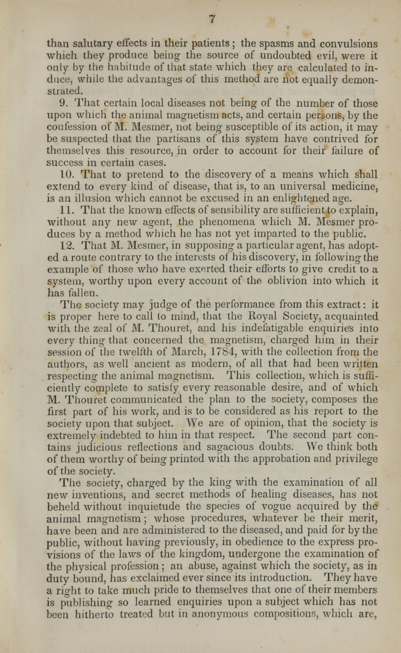 which they produce being the source of undoubted evil, were it only by the habitude of that state which they are calculated to in- duce, while the advantages of this method are not equally demon- strated. 9. That certain local diseases not being of the number of those upon which the animal magnetism acts, and certain persons, by the confession of M. Mesmer, not being susceptible of its action, it may be suspected that the partisans of this system have contrived for themselves this resource, in order to account for their failure of success in certain cases. 10. That to pretend to the discovery of a means which shall extend to every kind of disease, that is, to an universal medicine, is an illusion which cannot be excused in an enlightened age. 11. That the known effects of sensibility are sufficient to explain, without any new agent, the phenomena which M. Mesmer pro- duces by a method which he has not yet imparted to the public. 12. That M. Mesmer, in supposing a particular agent, has adopt- ed a route contrary to the interests of his discovery, in following the example of those who have exerted their efforts to give credit to a system, worthy upon every account of the oblivion into which it has fallen. The society may judge of the performance from this extract: it is proper here to call to mind, that the Royal Society, acquainted with the zeal of M. Thouret, and his indefatigable enquiries into every thing that concerned the magnetism, charged him in their session of the twelfth of March, 1784, with the collection from the authors, as well ancient as modern, of all that had been written respecting the animal magnetism. This collection, which is suffi- ciently complete to satisfy every reasonable desire, and of which M. Thouret communicated the plan to the society, composes the first part of his work, and is to be considered as his report to the society upon that subject. We are of opinion, that the society is extremely indebted to him in that respect. The second part con- tains judicious reflections and sagacious doubts. We think both of them worthy of being printed with the approbation and privilege of the society. The society, charged by the king with the examination of all new inventions, and secret methods of healing diseases, has not beheld without inquietude the species of vogue acquired by the animal magnetism; whose procedures, whatever be their merit, have been and are administered to the diseased, and paid for by the public, without having previously, in obedience to the express pro- visions of the laws of the kingdom, undergone the examination of the physical profession; an abuse, against which the society, as in duty bound, has exclaimed ever since its introduction. They have a rio-ht to take much pride to themselves that one of their members is publishing so learned enquiries upon a subject which has not been hitherto treated but in anonymous compositions, which are,