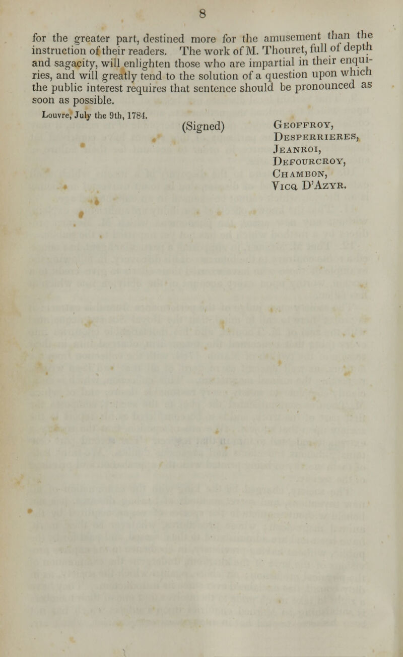 for the greater part, destined more for the amusement than the instruction of their readers. The work of M. Thourct, full of depth and sagacity, will enlighten those who are impartial in their enqui- ries, and will greatly tend to the solution of a question upon which the public interest requires that sentence should be pronounced as soon as possible. Louvre, July the 9th, 1784. (Signed) Geoffroy, Desperrieres, Jeanroi, Defourcroy, Chambon, Vicq, D'Azyr.