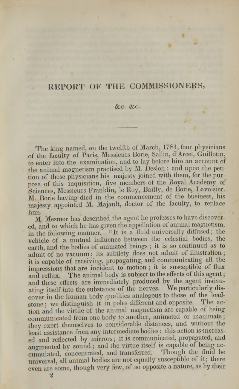 REPORT OF THE COMMISSIONERS, &c. &c. The. king named, on the twelfth of March, 1784, four physicians of the faculty of Paris, Messieurs Borie, Sallin, d'Arcet, Guillotin, to enter into the examination, and to lay before him an account of the animal magnetism practised by M. Deslon : and upon the peti- tion of these physicians his majesty joined with them, for the pur- pose of this inquisition, five members of the Royal Academy of Sciences, Messieurs Franklin, le Roy, Bailly, de Borie, Lavoisier. M. Borie having died in the commencement of the business, his majesty appointed M. Majault, doctor of the faculty, to replace him. M. Mesmer has described the agent he professes to have discover- ed, and to which he has given the appellation of auimal magnetism, in 'the following manner! It is a fluid universally diffused; the vehicle of a mutual influence between the celestial bodies, the earth, and the bodies of animated beings ; it is so continued as to admit of no vacuum ; its subtlety does not admit of illustration ; it is capable of receiving, propagating, and communicating all the impressions that are incident to motion ; it is susceptible of flux and reflux. The animal body is subject to the effects of this agent; and these effects are immediately produced by the agent insinu- ating itself into the substance of the nerves. We particularly dis- cover in the human body qualities analogous to those of the load- stone ; we distinguish it in poles different and opposite. The ac- tion and the virtue of the animal magnetism are capable of being- communicated from one body to another, animated or inanimate ; they exert themselves to considerable distances, and without the least assistance from any intermediate bodies : this action is-increas- ed and reflected by mirrors; it is communicated, propagated, and augmented by sound ; and the virtue itself is capable of being ac- cumulated, concentrated, and transferred. Though the fluid be universal, all animal bodies are not equally susceptible of it; there even are some, though very few, of so opposite a nature, as by their 2