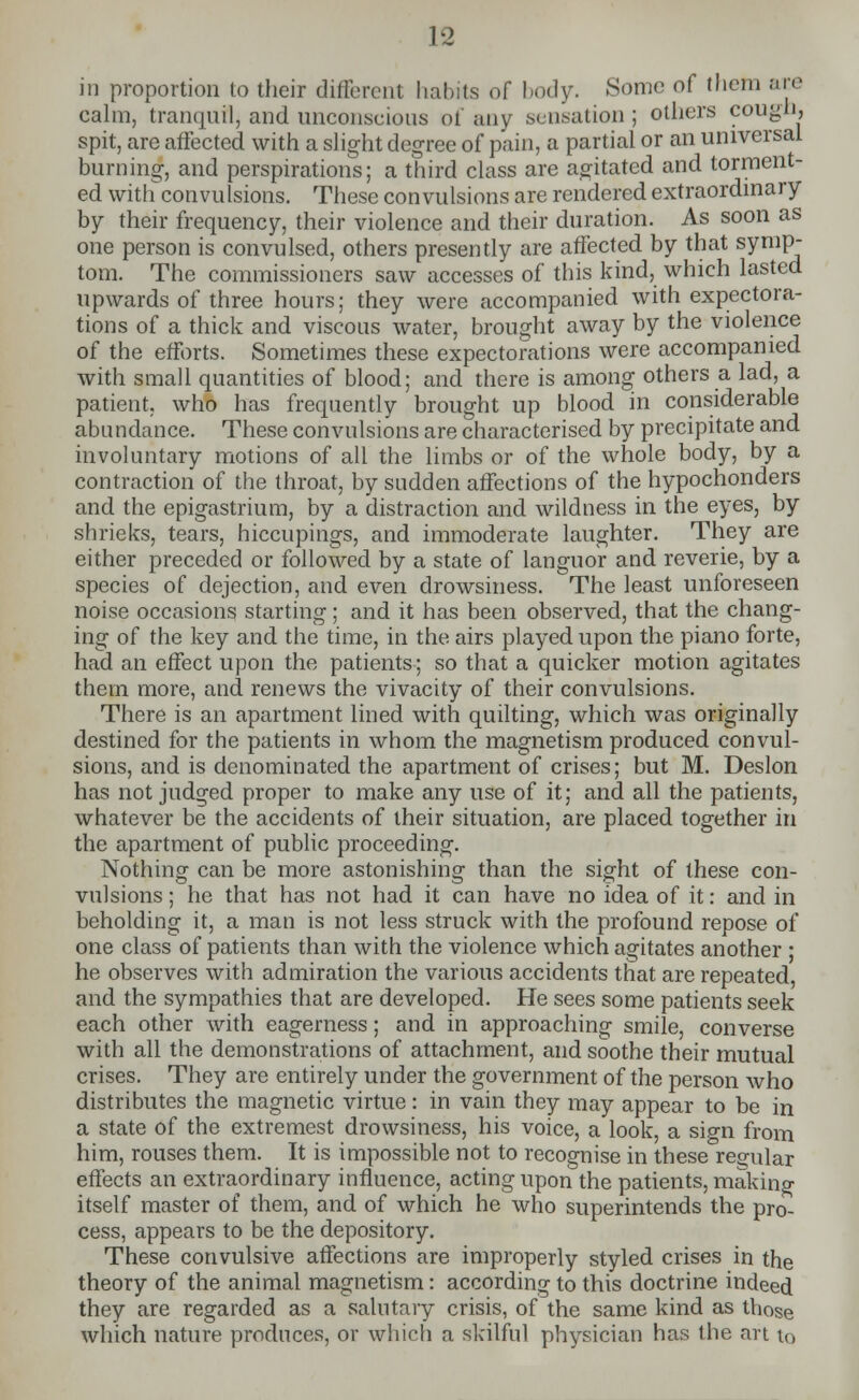 in proportion to their different habits of body. Some of them are calm, tranquil, and unconscious of any sensation ; others cough, spit, are affected with a slight degree of pain, a partial or an universal burning, and perspirations; a third class are agitated and torment- ed with convulsions. These convulsions are rendered extraordinary by their frequency, their violence and their duration. As soon as one person is convulsed, others presently are affected by that symp- tom. The commissioners saw accesses of this kind, which lasted upwards of three hours; they were accompanied with expectora- tions of a thick and viscous water, brought away by the violence of the efforts. Sometimes these expectorations were accompanied with small quantities of blood; and there is among others a lad, a patient, who has frequently brought up blood in considerable abundance. These convulsions are characterised by precipitate and involuntary motions of all the limbs or of the whole body, by a contraction of the throat, by sudden affections of the hypochonders and the epigastrium, by a distraction and wildness in the eyes, by shrieks, tears, hiccupings, and immoderate laughter. They are either preceded or followed by a state of languor and reverie, by a species of dejection, and even drowsiness. The least unforeseen noise occasions starting; and it has been observed, that the chang- ing of the key and the time, in the airs played upon the piano forte, had an effect upon the patients; so that a quicker motion agitates thern more, and renews the vivacity of their convulsions. There is an apartment lined with quilting, which was originally destined for the patients in whom the magnetism produced convul- sions, and is denominated the apartment of crises; but M. Deslon has not judged proper to make any use of it; and all the patients, whatever be the accidents of their situation, are placed together in the apartment of public proceeding. Nothing can be more astonishing than the sight of these con- vulsions ; he that has not had it can have no idea of it: and in beholding it, a man is not less struck with the profound repose of one class of patients than with the violence which agitates another ; he observes with admiration the various accidents that are repeated, and the sympathies that are developed. He sees some patients seek each other with eagerness; and in approaching smile, converse with all the demonstrations of attachment, and soothe their mutual crises. They are entirely under the government of the person who distributes the magnetic virtue: in vain they may appear to be in a state of the extremest drowsiness, his voice, a look, a si<m from him, rouses them. It is impossible not to recognise in these regular effects an extraordinary influence, acting upon the patients, making itself master of them, and of which he who superintends the pro- cess, appears to be the depository. These convulsive affections are improperly styled crises in the theory of the animal magnetism: according to this doctrine indeed they are regarded as a salutary crisis, of the same kind as those which nature produces, or which a skilful physician has the an tQ