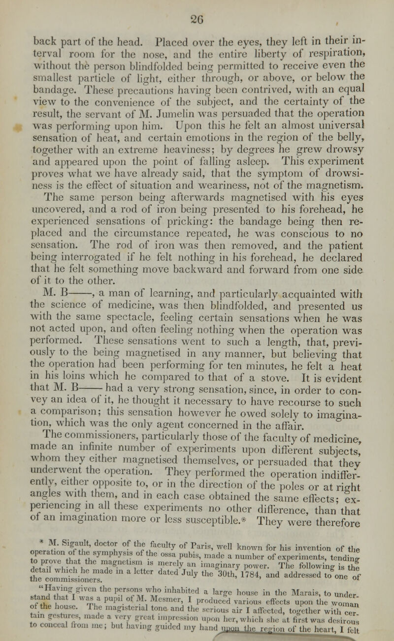 back part of the head. Placed over the eyes, they left in their in- terval room for the nose, and the entire liberty of respiration, without the person blindfolded being permitted to receive even the smallest particle of light, either through, or above, or below the bandage. These precautions having been contrived, with an equal view to the convenience of the subject, and the certainty of the result, the servant of M. Jumelin was persuaded that the operation was performing upon him. Upon this he felt an almost universal sensation of heat, and certain emotions in the region of the belly, together with an extreme heaviness; by degrees he grew drowsy and appeared upon the point of falling asleep. This experiment proves what we have already said, that the symptom of drowsi- ness is the effect of situation and weariness, not of the magnetism. The same person being afterwards magnetised with his eyes uncovered, and a rod of iron being presented to his forehead, he experienced sensations of pricking: the bandage being then re- placed and the circumstance repeated, he was conscious to no sensation. The rod of iron was then removed, and the patient being interrogated if he felt nothing in his forehead, he declared that he felt something move backward and forward from one side of it to the other. M. B , a man of learning, and particularly acquainted with the science of medicine, was then blindfolded, and presented us with the same spectacle, feeling certain sensations when he was not acted upon, and often feeling nothing when the operation was performed. These sensations went to such a length, that, previ- ously to the being magnetised in any manner, but believing that the operation had been performing for ten minutes, he felt a heat in his loins which he compared to that of a stove. It is evident that M. B -had a very strong sensation, since, in order to con- vey an idea of it, he thought it necessary to have recourse to such a comparison; this sensation however he owed solely to imagina- tion, which was the only agent concerned in the affair. The commissioners, particularly those of the faculty of medicine, made an infinite number of experiments upon different subjects' whom they cither magnetised themselves, or persuaded that they underwent the operation. They performed the operation indiffer- ently, either opposite to, or in the direction of the poles or at right angles with them, and in each case obtained the same effects- ex penencing in all these experiments no other difference, than'that of an imagination more or less susceptible.* They were therefore n' • SifU' docto' of Scully of Pari,, well known for his invention of the operation of the symphysis of the ossa pubis, made a number of experiments, tending StP 1 . , , W*™ ™ merely an imaginary power. The following is thf detail which he made in a letter dated July the 30th, 1784, and addressed JoL of the commissioners. ' c or Having given the persons who inhabited a large house in the Marais, to under stand hat I was a pupil ot M Mesmer, I produced various effects upon the wo/nan of the house. The magisterial tone and the serious air I affected, together with ceT tain gestures, made ajery great impress! lpon her, which she at first was desirous to conceal from me; but having guided my hand uuon the, region nf tb. bP„,« T r?