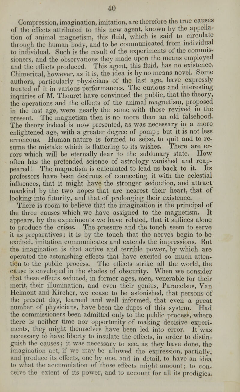 Compression, imagination, imitation, are therefore the true causes of the effects attributed to this new agent, known by the appella- tion of animal magnetism, this fluid, which is said to circulate through the human body, and to be communicated from individual to individual. Such is the result of the experiments of the commis- sioners, and the observations they made upon the means employed and the effects produced. This agent, this fluid, has no existence. Chimerical, however, as it is, the idea is by no means novel. Some authors, particularly physicians of the last age, have expressly treated of it in various performances. The curious and interesting inquiries of M. Thouret have convinced the public, that the theory, the operations and the effects of the animal magnetism, proposed in the last age, were nearly the same with those revived in the present. The magnetism then is no more than an old falsehood. The theory indeed is now presented, as was necessary in a more enlightened age, with a greater degree of pomp; but it is not less erroneous. Human nature is formed to seize, to quit and to re- sume the mistake which is flattering to its wishes. There are er- rors which will be eternally dear to the sublunary state. How often has the pretended science of astrology vanished and reap- peared ! The magnetism is calculated to lead us back to it. Its professors have been desirous of connecting it with the celestial influences, that it might have the stronger seduction, and attract mankind by the two hopes that are nearest their heart, that of looking into futurity, and that of prolonging their existence. There is room to believe that the imagination is the principal of the three causes which we have assigned to the magnetism. It appears, by the experiments we have related, that it suflices alone to produce the crises. The pressure and the touch seem to serve it as preparatives; it is by the touch that the nerves begin to be excited, imitation communicates and extends the impressions. But the imagination is that active and terrible power, by which are operated the astonishing effects that have excited so much atten- tion to the public process. The effects strike all the world, the cause is enveloped in the shades of obscurity. When we consider that these effects seduced, in former ages, men, venerable for their merit, their illumination, and even their genius, Paracelsus, Van Helmont and Kircher, we cease to be astonished, that persons of the present day, learned and well informed, that even a great number of physicians, have been the dupes of this system. Had the commissioners been admitted only to the public process, where there is neither time nor opportunity of making decisive experi- ments, they might themselves have been led into error. It was necessary to have liberty to insulate the effects, in order to distin- guish the causes; it was necessary to see, as they have done, the imagination act, if we may be allowed the expression, partially, and produce its effects, one by one, and in detail, to have an idea to what the accumulation of those effects might amount; to con- ceive the extent of its power, and to account for all its prodigies.