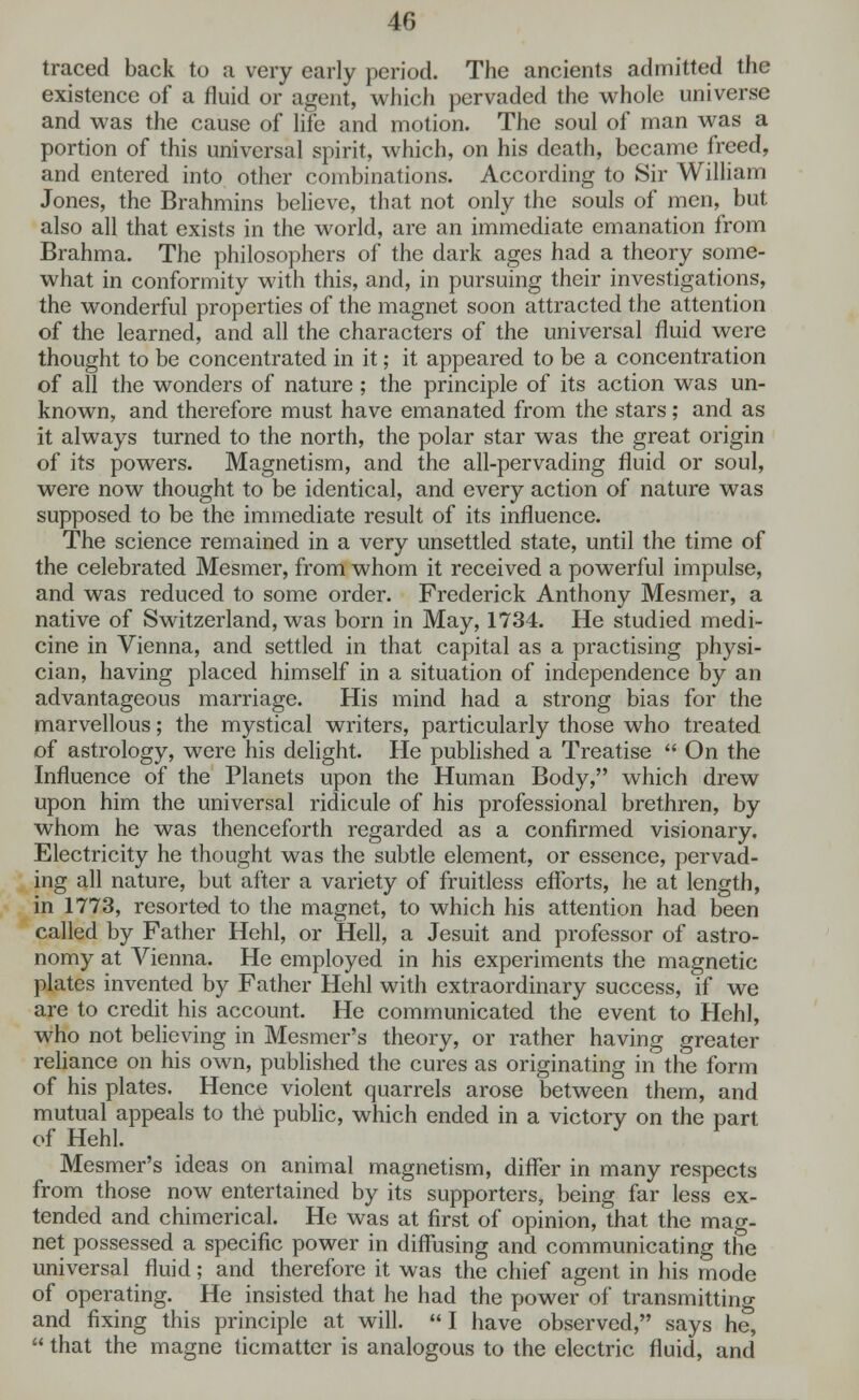 traced back to a very early period. The ancients admitted the existence of a fluid or agent, which pervaded the whole universe and was the cause of life and motion. The soul of man was a portion of this universal spirit, which, on his death, became freed, and entered into other combinations. According to Sir William Jones, the Brahmins believe, that not only the souls of men, but also all that exists in the world, are an immediate emanation from Brahma. The philosophers of the dark ages had a theory some- what in conformity with this, and, in pursuing their investigations, the wonderful properties of the magnet soon attracted the attention of the learned, and all the characters of the universal fluid were thought to be concentrated in it; it appeared to be a concentration of all the wonders of nature ; the principle of its action was un- known, and therefore must have emanated from the stars; and as it always turned to the north, the polar star was the great origin of its powers. Magnetism, and the all-pervading fluid or soul, were now thought to be identical, and every action of nature was supposed to be the immediate result of its influence. The science remained in a very unsettled state, until the time of the celebrated Mesmer, from whom it received a powerful impulse, and was reduced to some order. Frederick Anthony Mesmer, a native of Switzerland, was born in May, 1734. He studied medi- cine in Vienna, and settled in that capital as a practising physi- cian, having placed himself in a situation of independence by an advantageous marriage. His mind had a strong bias for the marvellous; the mystical writers, particularly those who treated of astrology, were his delight. He published a Treatise  On the Influence of the Planets upon the Human Body, which drew upon him the universal ridicule of his professional brethren, by whom he was thenceforth regarded as a confirmed visionary. Electricity he thought was the subtle element, or essence, pervad- ing all nature, but after a variety of fruitless efforts, he at length, in 1773, resorted to the magnet, to which his attention had been called by Father Hehl, or Hell, a Jesuit and professor of astro- nomy at Vienna. He employed in his experiments the magnetic plates invented by Father Hehl with extraordinary success, if we are to credit his account. He communicated the event to Hehl, who not believing in Mesmer's theory, or rather having greater reliance on his own, published the cures as originating in the form of his plates. Hence violent quarrels arose between them, and mutual appeals to the public, which ended in a victory on the part of Hehl. Mesmer's ideas on animal magnetism, differ in many respects from those now entertained by its supporters, being far less ex- tended and chimerical. He was at first of opinion, that the mag- net possessed a specific power in diffusing and communicating the universal fluid; and therefore it was the chief agent in his mode of operating. He insisted that he had the power of transmitting and fixing this principle at will.  I have observed, says he,  that the magne ticmatter is analogous to the electric fluid, and