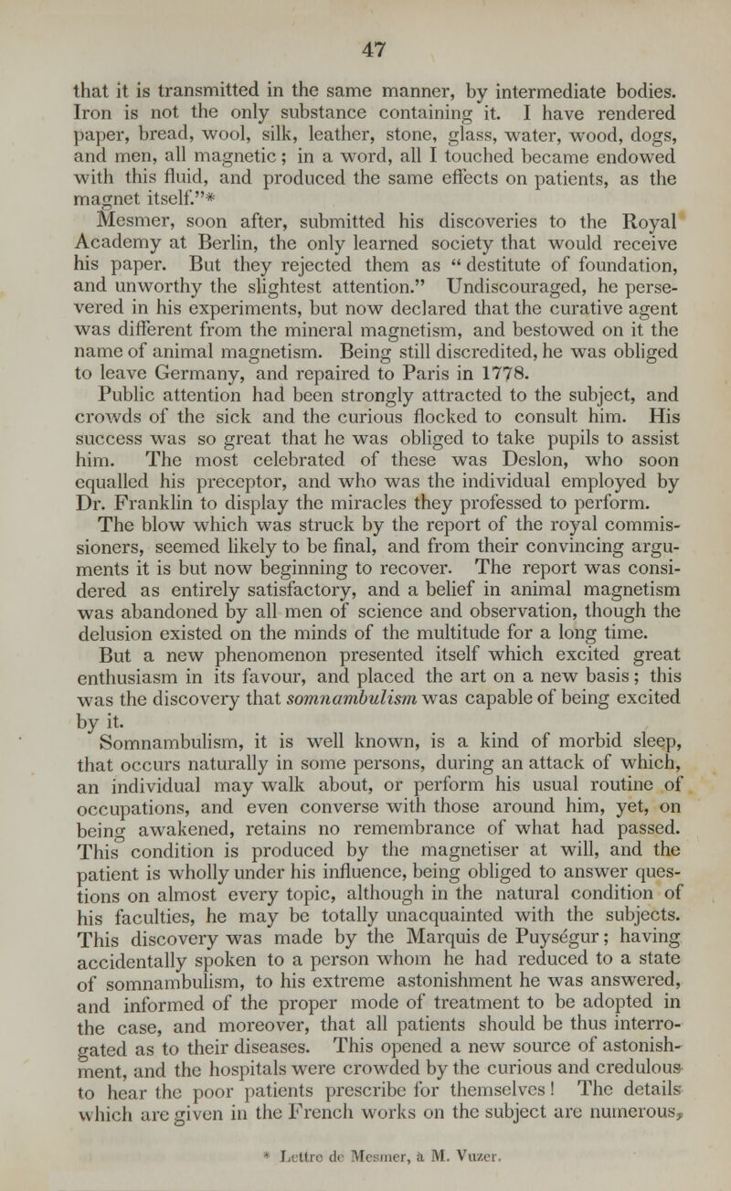 that it is transmitted in the same manner, by intermediate bodies. Iron is not the only substance containing it. I have rendered paper, bread, wool, silk, leather, stone, glass, water, wood, dogs, and men, all magnetic; in a word, all I touched became endowed with this fluid, and produced the same effects on patients, as the magnet itself.* Mesmer, soon after, submitted his discoveries to the Royal Academy at Berlin, the only learned society that would receive his paper. But they rejected them as  destitute of foundation, and unworthy the slightest attention. Undiscouraged, he perse- vered in his experiments, but now declared that the curative agent was different from the mineral magnetism, and bestowed on it the name of animal magnetism. Being still discredited, he was obliged to leave Germany, and repaired to Paris in 1778. Public attention had been strongly attracted to the subject, and crowds of the sick and the curious flocked to consult him. His success was so great that he was obliged to take pupils to assist him. The most celebrated of these was Deslon, who soon equalled his preceptor, and who was the individual employed by Dr. Franklin to display the miracles they professed to perform. The blow which was struck by the report of the royal commis- sioners, seemed likely to be final, and from their convincing argu- ments it is but now beginning to recover. The report was consi- dered as entirely satisfactory, and a belief in animal magnetism was abandoned by all men of science and observation, though the delusion existed on the minds of the multitude for a long time. But a new phenomenon presented itself which excited great enthusiasm in its favour, and placed the art on a new basis; this was the discovery that somnambulism was capable of being excited by it. Somnambulism, it is well known, is a kind of morbid sleep, that occurs naturally in some persons, during an attack of which, an individual may walk about, or perform his usual routine of occupations, and even converse with those around him, yet, on beino- awakened, retains no remembrance of what had passed. This condition is produced by the magnetiser at will, and the patient is wholly under his influence, being obliged to answer ques- tions on almost every topic, although in the natural condition of his faculties, he may be totally unacquainted with the subjects. This discovery was made by the Marquis de Puysegur; having accidentally spoken to a person whom he had reduced to a state of somnambulism, to his extreme astonishment he was answered, and informed of the proper mode of treatment to be adopted in the case, and moreover, that all patients should be thus interro- gated as to their diseases. This opened a new source of astonish- ment, and the hospitals were crowded by the curious and credulous to hear the poor patients prescribe for themselves! The details u hich are given in the French works on the subject are numerous, - Lettre de Mesmer, k M. Vozer.