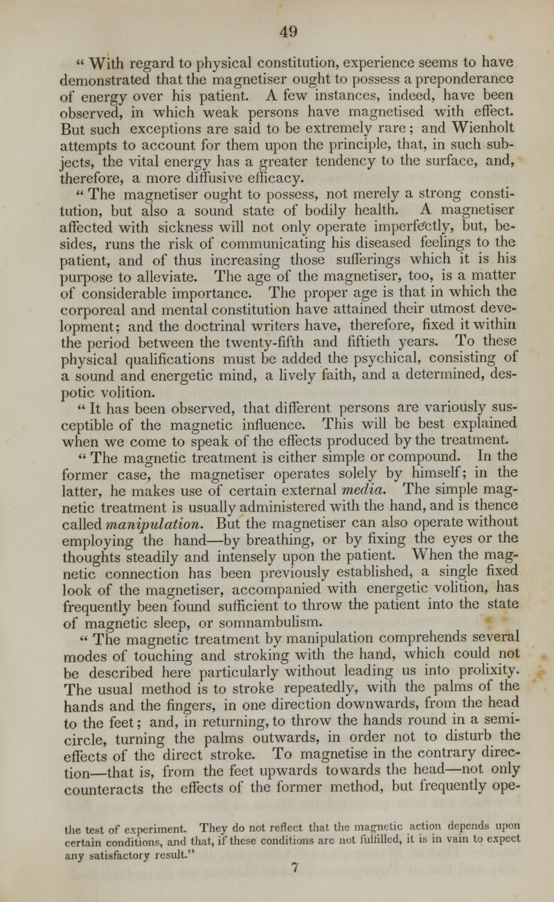  With regard to physical constitution, experience seems to have demonstrated that the magnetiser ought to possess a preponderance of energy over his patient. A few instances, indeed, have been observed, in which weak persons have magnetised with effect. But such exceptions are said to be extremely rare; and Wienholt attempts to account for them upon the principle, that, in such sub- jects, the vital energy has a greater tendency to the surface, and, therefore, a more diffusive efficacy.  The magnetiser ought to possess, not merely a strong consti- tution, but also a sound state of bodily health. A magnetiser affected with sickness will not only operate imperfectly, but, be- sides, runs the risk of communicating his diseased feelings to the patient, and of thus increasing those sufferings which it is his purpose to alleviate. The age of the magnetiser, too, is a matter of considerable importance. The proper age is that in which the corporeal and mental constitution have attained their utmost deve- lopment; and the doctrinal writers have, therefore, fixed it within the period between the twenty-fifth and fiftieth years. To these physical qualifications must be added the psychical, consisting of a sound and energetic mind, a lively faith, and a determined, des- potic volition.  It has been observed, that different persons are variously sus- ceptible of the magnetic influence. This will be best explained when we come to speak of the effects produced by the treatment.  The magnetic treatment is either simple or compound. In the former case, the magnetiser operates solely by himself; in the latter, he makes use of certain external media. The simple mag- netic treatment is usually administered with the hand, and is thence called manipulation. But the magnetiser can also operate without employing the hand—by breathing, or by fixing the eyes or the thoughts steadily and intensely upon the patient. When the mag- netic connection has been previously established, a single fixed look of the magnetiser, accompanied with energetic volition, has frequently been found sufficient to throw the patient into the state of magnetic sleep, or somnambulism.  The magnetic treatment by manipulation comprehends several modes of touching and stroking with the hand, which could not be described here particularly without leading us into prolixity. The usual method is to stroke repeatedly, with the palms of the hands and the fingers, in one direction downwards, from the head to the feet; and, in returning, to throw the hands round in a semi- circle, turning the palms outwards, in order not to disturb the effects of the direct stroke. To magnetise in the contrary direc- tion—that is, from the feet upwards towards the head—not only counteracts the effects of the former method, but frequently ope- the test of experiment. They do not reflect that the magnetic action depends upon certain conditions, and that, if these conditions are not fulfilled, it is in vain to expect any satisfactory result.