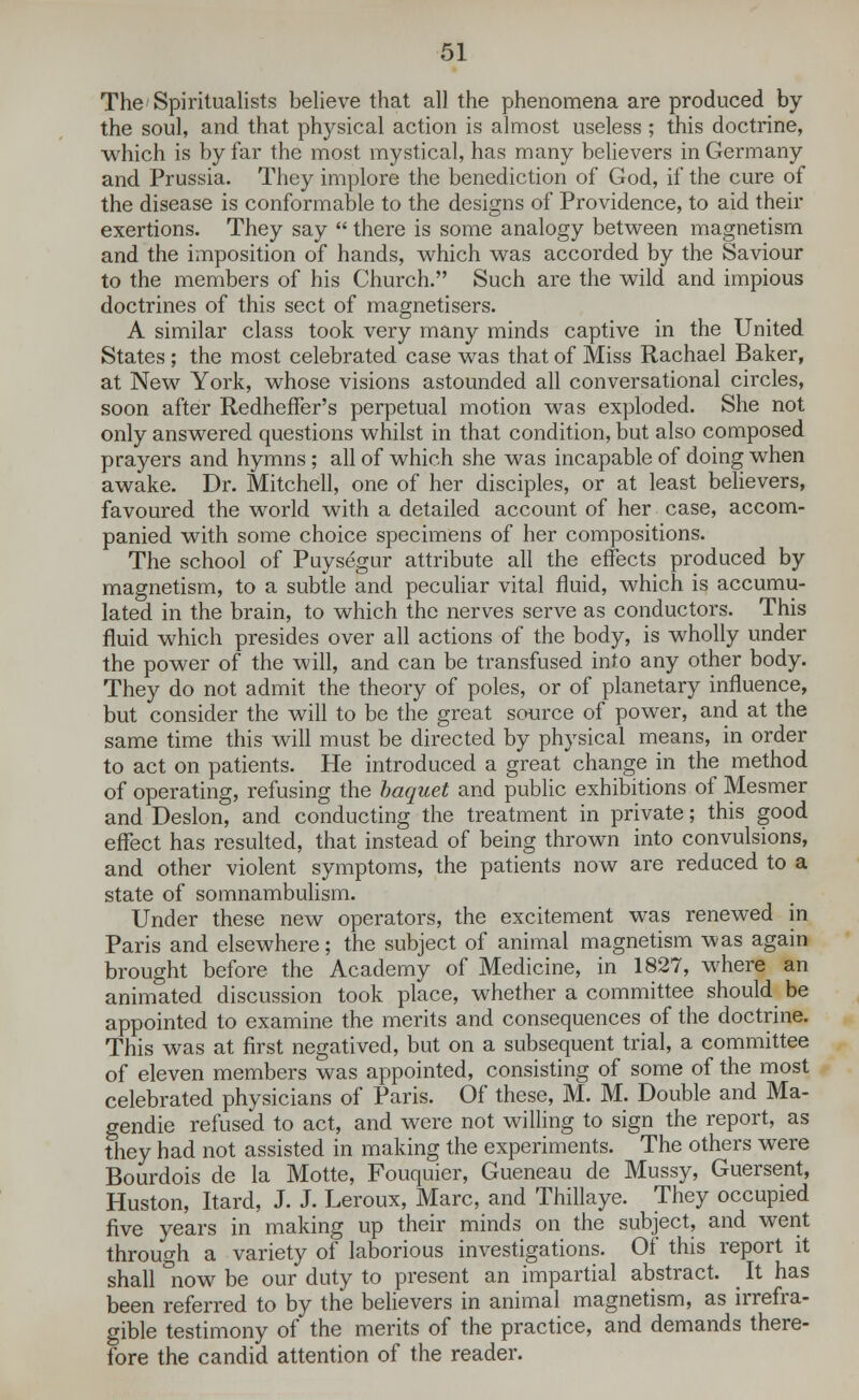 The Spiritualists believe that all the phenomena are produced by the soul, and that physical action is almost useless ; this doctrine, which is by far the most mystical, has many believers in Germany and Prussia. They implore the benediction of God, if the cure of the disease is conformable to the designs of Providence, to aid their exertions. They say  there is some analogy between magnetism and the imposition of hands, which was accorded by the Saviour to the members of his Church. Such are the wild and impious doctrines of this sect of magnetisers. A similar class took very many minds captive in the United States; the most celebrated case was that of Miss Rachael Baker, at New York, whose visions astounded all conversational circles, soon after Redheffer's perpetual motion was exploded. She not only answered questions whilst in that condition, but also composed prayers and hymns; all of which she was incapable of doing when awake. Dr. Mitchell, one of her disciples, or at least believers, favoured the world with a detailed account of her case, accom- panied with some choice specimens of her compositions. The school of Puysegur attribute all the effects produced by magnetism, to a subtle and peculiar vital fluid, which is accumu- lated in the brain, to which the nerves serve as conductors. This fluid which presides over all actions of the body, is wholly under the power of the will, and can be transfused into any other body. They do not admit the theory of poles, or of planetary influence, but consider the will to be the great source of power, and at the same time this will must be directed by physical means, in order to act on patients. He introduced a great change in the method of operating, refusing the haquet and public exhibitions of Mesmer and Deslon, and conducting the treatment in private; this good effect has resulted, that instead of being thrown into convulsions, and other violent symptoms, the patients now are reduced to a state of somnambulism. Under these new operators, the excitement was renewed in Paris and elsewhere; the subject of animal magnetism was again brought before the Academy of Medicine, in 1827, where an animated discussion took place, whether a committee should be appointed to examine the merits and consequences of the doctrine. This was at first negatived, but on a subsequent trial, a committee of eleven members was appointed, consisting of some of the most celebrated physicians of Paris. Of these, M. M. Double and Ma- gendie refused to act, and were not willing to sign the report, as they had not assisted in making the experiments. The others were Bourdois de la Motte, Fouquier, Gueneau de Mussy, Guersent, Huston, Itard, J. J. Leroux, Marc, and Thillaye. They occupied five years in making up their minds on the subject, and went through a variety of laborious investigations. Of this report it shall now be our duty to present an impartial abstract. It has been referred to by the believers in animal magnetism, as irrefra- gible testimony of the merits of the practice, and demands there- fore the candid attention of the reader.