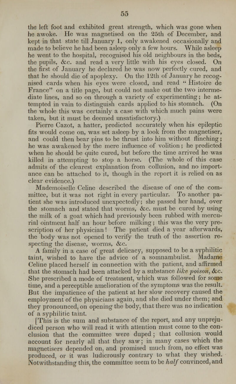 the left foot and exhibited great strength, which was gone when he awoke. He was magnetised on the 25th of December, and kept in that state till January 1, only awakened occasionally and made to believe he had been asleep only a few hours. While asleep he went to the hospital, recognised his old neighbours in the beds, the pupils, &c. and read a very little with his eyes closed. On the first of January he declared he was now perfectly cured, and that he should die of apoplexy. On the 12th of January he recog- nised cards when his eyes were closed, and read  Histoire de France on a title page, but could not make out the two interme- diate lines, and so on through a variety of experimenting; he at- tempted in vain to distinguish cards applied to his stomach. (On the whole this was certainly a case with which much pains were taken, but it must be deemed unsatisfactory.) Pierre Cazot, a hatter, predicted accurately when his epileptic fits would come on, was set asleep by a look from the magnetiser, and could then bear pins to be thrust into him without flinching; he was awakened by the mere influence of volition; he predicted when he should be quite cured, but before the time arrived he was killed in attempting to stop a horse. (The whole of this case admits of the clearest explanation from collusion, and no import- ance can be attached to it, though in the report it is relied on as clear evidence.) Mademoiselle Celine described the disease of one of the com- mittee, but it was not right in every particular. To another pa- tient she was introduced unexpectedly; she passed her hand, over the stomach and stated that worms, &c. must be cured by using the milk of a goat which had previously been rubbed with mercu- rial ointment half an hour before milking; this was the very pre- scription of her physician ! The patient died a year afterwards, the body was not opened to verify the truth of the assertion re- specting the disease, worms, &c. A family in a case of great delicacy, supposed to be a syphilitic taint, wished to have the advice of a somnambulist. Madame Celine placed herself in connection with the patient, and affirmed that the stomach had been attacked by a substance like poison, &c. She prescribed a mode of treatment, which was followed for some time, and a perceptible amelioration of the symptoms was the result. But the impatience of the patient at her slow recovery caused the employment of the physicians again, and she died under them; and they pronounced, on opening the body, that there was no indication of a syphilitic taint. [This is the sum and substance of the report, and any unpreju- diced person who will read it with attention must come to the con- clusion that the committee were duped; that collusion would account for nearly all that they saw; in many cases which the magnetisers depended on, and promised much from, no effect was produced, or it was ludicrously contrary to what they wished. Notwithstanding this, the committee seem to be half convinced, and