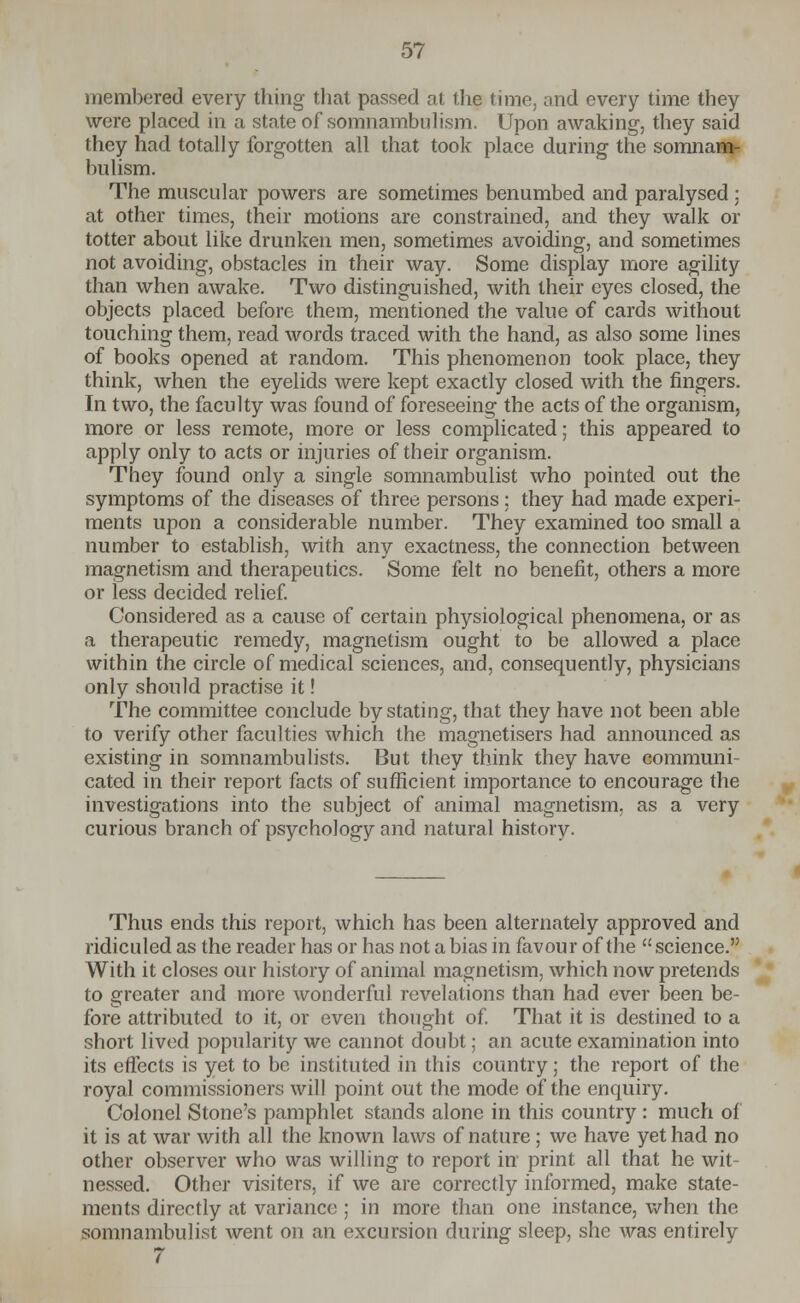 membered every thing that passed at the time, and every time they were placed in a state of somnambulism. Upon awaking, they said they had totally forgotten all that took place during the somnam- bulism. The muscular powers are sometimes benumbed and paralysed ; at other times, their motions are constrained, and they walk or totter about like drunken men, sometimes avoiding, and sometimes not avoiding, obstacles in their way. Some display more agility than when awake. Two distinguished, with their eyes closed, the objects placed before them, mentioned the value of cards without touching them, read words traced with the hand, as also some lines of books opened at random. This phenomenon took place, they think, when the eyelids were kept exactly closed with the fingers. In two, the faculty was found of foreseeing the acts of the organism, more or less remote, more or less complicated; this appeared to apply only to acts or injuries of their organism. They found only a single somnambulist who pointed out the symptoms of the diseases of three persons: they had made experi- ments upon a considerable number. They examined too small a number to establish, with any exactness, the connection between magnetism and therapeutics. Some felt no benefit, others a more or less decided relief. Considered as a cause of certain physiological phenomena, or as a therapeutic remedy, magnetism ought to be allowed a place within the circle of medical sciences, and, consequently, physicians only should practise it! The committee conclude by stating, that they have not been able to verify other faculties which the magnetisers had announced as existing in somnambulists. But they think they have communi- cated in their report facts of sufficient importance to encourage the investigations into the subject of animal magnetism, as a very curious branch of psychology and natural history. Thus ends this report, which has been alternately approved and ridiculed as the reader has or has not a bias in favour of the science. With it closes our history of animal magnetism, which now pretends to greater and more wonderful revelations than had ever been be- fore attributed to it, or even thought of. That it is destined to a short lived popularity we cannot doubt; an acute examination into its effects is yet to be instituted in this country; the report of the royal commissioners will point out the mode of the enquiry. Colonel Stone's pamphlet stands alone in this country: much of it is at war with all the known laws of nature ; we have yet had no other observer who was willing to report in print all that he wit- nessed. Other visiters, if we are correctly informed, make state- ments directly at variance ; in more than one instance, when the somnambulist went on an excursion during sleep, she was entirely 7