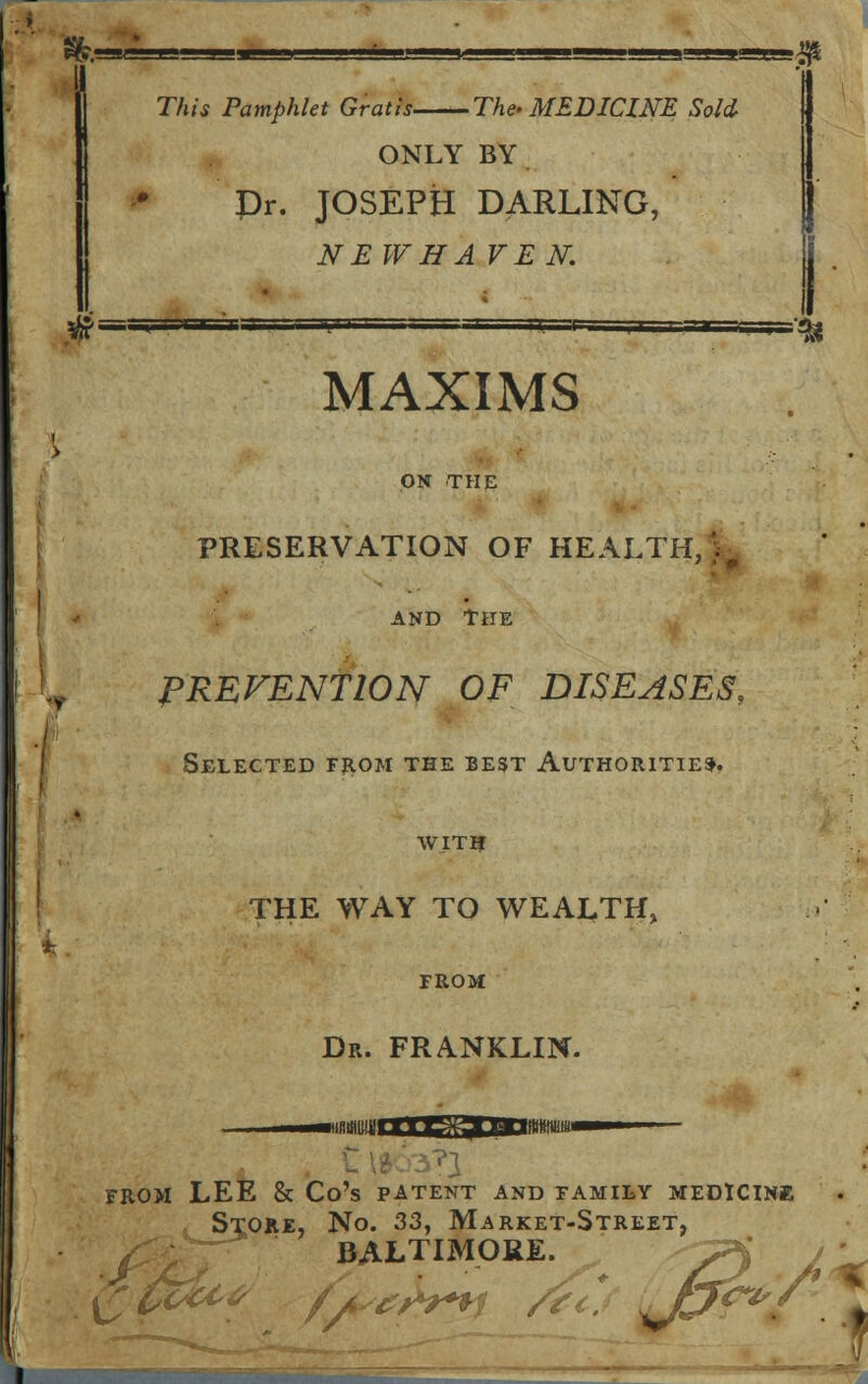 Tfctt Pamphlet Gratis The- MEDICINE Sold- ONLY BY Dr. JOSEPH DARLING, NEW HAVEN. I immiiWH ■ CA*1 MMrt MAXIMS ON THE PRESERVATION OF HEALTH,V, and The r PRETENTION OF DISEASES, Selected from the best Authorities. with THE WAY TO WEALTH, FROM Dr. FRANKLIN. FROM LEE & Co's PATENT AND FAMILY MEDICINE L Stroke, No. 33, Market-Street, BALTIMORE. ~?< / £$&t# fae&y /?<* Upf^it ,