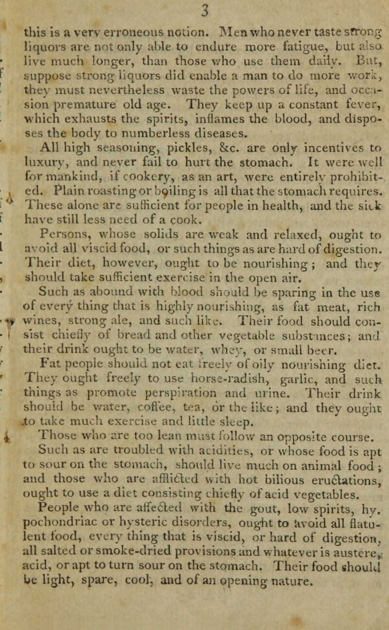 this is a very erroneous notion. Men who never taste sfrorcg liquors are not only able to endure more fatigue, but also live much longer, than those who use them daily. But, suppose strong liquors did enable a man to do more work, the)r must nevertheless waste the powers of life, and occa- sion premature old age. They keep up a constant fever, which exhausts the spirits, inflames the blood, and dispo- ses the body to numberless diseases. All high seasoning, pickles, &c. are only incentives to luxury, and never fail to hurt the stomach. It were well for mankind, if cookery, as an art, were entirely prohibit- , ed. Plain roasting or boiling is all that the stomach requires. * These alone are sufficient for people in health, and the sick have still less need of a cook. Persons, whose solids are weak and relaxed, ought to avoid all viscid food, or such things as are hard of digestion. Their diet, however, ought to be nourishing ; and they should take sufficient exercise in the open air. Such as abound with blood should be sparing in the use of every thing that is highly nourishing, as fat meat, rich yy wines, strong ale, and such like. Their food should con- | sist chiefly of bread and other vegetable substmces; and their drink ought to be water, whey, or small beer. Fat people should not eat freely of oily nourishing diet. They ought freely to use horse-radish, garlic, and such things as promote perspiration and urine. Their drink should be water, cofiee, tea, or the like; and they ought .to take much exercise and little sleep. 4. Those who are too lean must follow an opposite course. Such as are troubled with acidities, or whose food is apt to sour on the stomach, should live much on animal food ; and those who are afflicted with hot bilious eructations, ought to use a diet consisting chiefly of acid vegetables. People who are affected with the gout, low spirits, hy. pochondriac or hysteric disorders, ought to avoid all flatu- lent food, every thing that is viscid, or hard of digestion, all salted or smoke-dried provisions and whatever is austere, acid, or apt to turn sour on the stomach. Their food should be light, spare, cool, and of an opening nature.