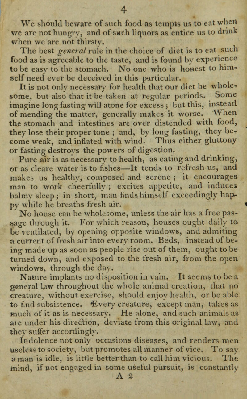 We should beware of such food as tempts us to eat when we are not hungry, and of swell liquors as entice us to drink when we are not thirstv. The best general rule in the choice of diet is to eat such food as is agreeable to the taste, and is found by experience to be easy to the stomach. No one who is honest to him- self need ever be deceived in this particular. It is not only necessary for health that our diet be whole- some, but also that it be taken at regular periods. Some imagine long fasting will atone for excess ; but this, instead of mending the matter, generally makes it worse. When the stomach and intestines are over distended with food, they lose their proper tone ; and, by long fasting, they be- come weak, and inflated with wind. Thus either gluttony or fasting destroys the powers of digestion. Pure air is as necessary to health, as eating and drinking, or as cleare water is to fishes—It tends to refresh us, and makes us healthy, composed and serene ; it encourages man to work cheerfully ; excites appetite, and induces balmy sleep; in short-, man finds himself exceedingly hap- py while he breaths fresh air. No house can be wholesome, unless the air has a free pas- sage through it. For which reason, houses ought daily to be ventilated, by opening opposite windows, and admiring a current of fresh air into every room. Beds, instead of be- ing made up as soon as people rise out of them, ought to be turned down, and exposed to the fresh air, from the open windows, through the day. Nature implants no disposition in vain. It seems to be a general law throughout the whole animal creation, that no creature, without exercise, should enjoy health, or be able to taid subsistence. 4wery creature, except man, takes as much of it as is necessary. He alone, and such animals as ate under his direction, deviate from this original law, and they suffer accordingly. Indolence not only occasions diseases, and renders men useless to society, but promotes all manner of vice. To say a man is idle, is little better than to call him vicious. The mind, if not engaged in some useful pursuit, is constantly