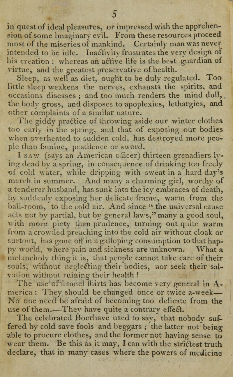 sion of some imaginary evil. From these resources proceed most of the miseries of mankind. Certainly man was never intended to be idle. Inactivity frustrates the very design of his creation : whereas an active life is the best guardian of virtue, and the greatest preservative of health. Sleep, as well as diet, ought to be duly regulated. Too little sleep weakens the nerves, exhausts the spirits, and occasions diseases ; and too much renders the mind dull,. the body gross, and disposes to apoplexies, lethargies, and other complaints of a similar nature. The giddy practice of throwing aside our winter clothes too curly in the spring, and that of exposing our bodies when overheated to sudden cold, has destroyed more peo- ple than famine, pestilence or sword. I saw (says an American oaker) thirteen grenadiers ly- ing dead by a spring, in consequence of drinking too freely of cold water, while dripping with sweat in a hard day's march in summer. And many a charming girl, worthy of a tenderer husband, has sunk into the icy embraces of death, by suddenly exposing her delicate frame, warm from the baii-room, to the cold air. And since  the universal cause acts not by partial, but by general laws, many a good soul, with more piety than prudence, turning out quite warm from a crowded preaching into the cold air without cloak or surtout, has gone oft'in a galloping consumption to that hap- py world, where pain and sickness are unknown. What a melancholy thing it is, that people cannot take care of their souls, without neglecting their bodies, nor seek their sal- vation without ruining their health '. The use of flannel ihirts has become very general in A- merica : They should be changed once or twice a-week— No one need be afraid of becoming too delicate from the use of them.—They have quite a contrary effect. The celebrated Boerhave used to say, that nobody suf- fered by cold save fools and beggars ; the latter not being able to procure clothes, and the former not having sense to wear them. Be this as it may, I can with the strictest truth declare, that in many cases where the powers of medicine