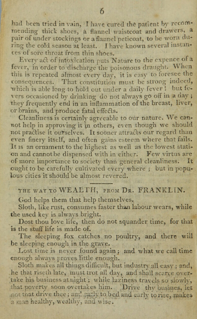 had been tried in vain, I have cured the patient by recom- mending thick slices, a flannel waistcoat and drawers, a pair of under stockings or a flannel peticoat, to be worn du- ring the cold season at least. I have known several instan- ces of sore throat from thin shoes. Every acl of intoxication puts Nature to the expence of a fevc r, in order to discharge the poisonous draught. When thifi is repeated almost every day, it is easy to foresee the quences. That constitution must be strong indeed, which is able long to hold out under a daily i'tver \ but le- vers occasioned by drinking do not always go off in a day ; they frequently end in an inflammation of the breast, liver, or brains, and produce fatal efTeeis. Cleanliness is certainly agreeable to our nature. We can- not help in approving it ni others, even though we should not practise it ourselves. It sooner attracts our regard than even finery itself, and often gains esteem where that fails. It is an ornament to the highest as well as the lowest stati- on and cannot be dispensed with in cither. Few virtus are of more importance to society than general cleanliness. It ought to be carefully cultivated every where ; but in popu- lous cities it should be almost revered. the wat to WEALTH, prom Dr. FRANKLIN. God helps them that help themselves. Sloth, like rust, consumes faster than labour wears, while the used key is always bright. Dost thou love life, then do not squander time, for that is the stuff life is made of. The sleeping fox catches no poultry, and there will be sleeping enough in the grave. Lost time is never found again ; and what we call time enough always proves little enough. Sloth makes all things difficult, but industry all easy ; and, he that riseui late, must trot all day, and shall scarce over- take his business at night ; while laziness travels so slowly, .'hat poverty soon overtakes him. Drive thy busines, let bat drive thee; ansl ;arlyto bed and aarfyj to rise, makes .r> healthy, wealthy, and wise.