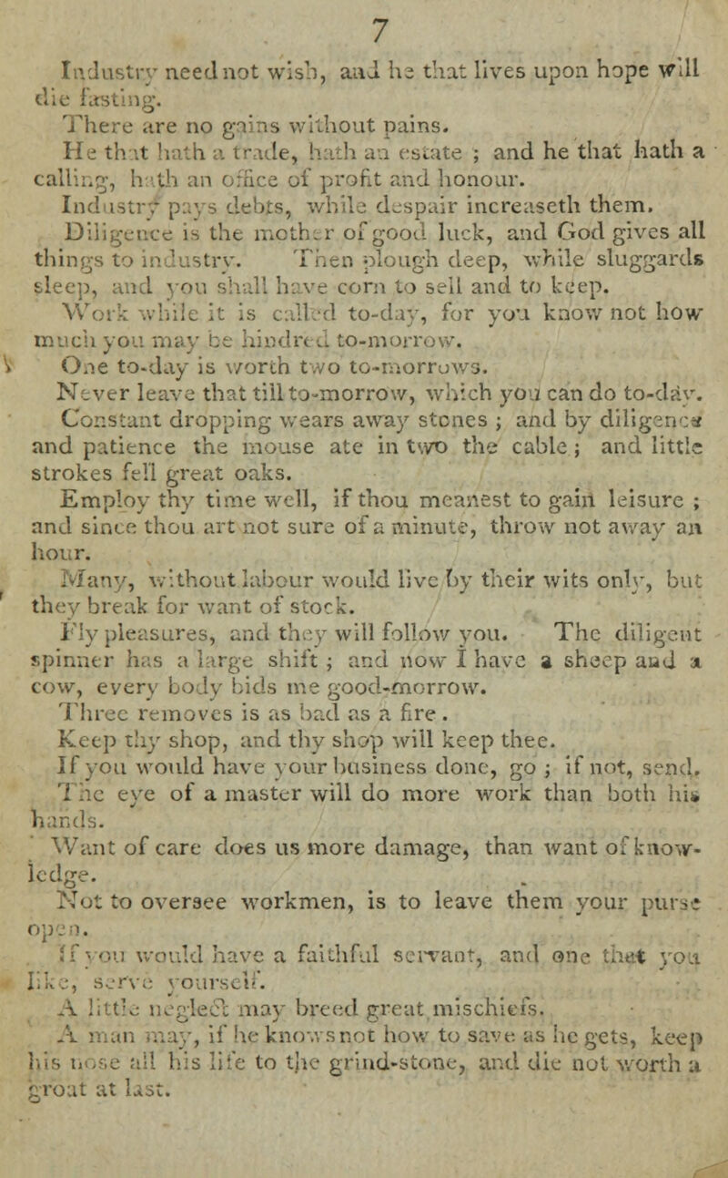 Industry need not wish, an J he that lives upon hope Will die Fasting. There are no gains without pains. He that hath a trade, hath an estate ; and he that hath a calling, h ith an office of profit and jionour. Industry pays debts, while despair increaseth them. Diligence is the mother of good luck, and God gives all things to industry. Thee, plough deep, while sluggards sleep, and you shall have corn to sell and to keep. Work while it is calfcd to-day, for you know not how much yo I to-morro . One to-day is worth two to-morruws. Never leave that till to-morrow, which you can do to-day. Constant dropping wears away stones ; and by diligencW and patience the mouse ate in two the cable; and little strokes (ell great oaks. Employ thy time well, if thou meanest to gain leisure ; and since thou art not sure of a minute, throw not away an hour. •iv, without labour would live by their wits only, but they break for want of stock. Fly pleasures, and-they will follow you. The diligent spinner has a large shift ; and now I have a sheep aad a cow, every body bids trie good-morrow. Three removes is as bad as a fire. Keep thy shop, and thy shop will keep thee. If you would have your business done, go ; if not, send. eye of a master will do more work than both hi* hands. Want of care does us more damage, than want of know- ledge. . to oversee workmen, is to leave them your purse would have a faithful servant, and one et ourself. feci: may breed great mischiefs. A • , if he knows not how to save as he gets, keep his n s life to tjie grind-stone, and die not worth a crbat at last.
