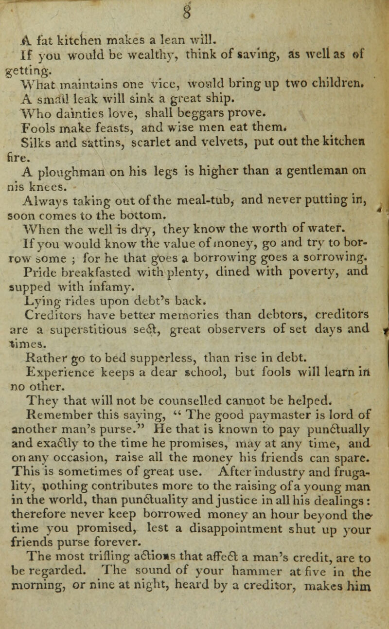 A fat kitchen makes a lean will. If you would be wealthy, think of saving, as well as of getting. What maintains one vice, would bring up two children. A small leak will sink a great ship. Who dainties love, shall beggars prove. Fools make feasts, and wise men eat them. Silks and sattins, scarlet and velvets, put out the kitchen fire. A ploughman on his legs is higher than a gentleman on nis knees. Always taking out of the meal-tub, and never putting in, soon comes to the bottom. When the well is dry, they know the worth of water. If you would know the value of money, go and try to bor- row some ; for he that goes a borrowing goes a sorrowing. Pride breakfasted with plenty, dined with poverty, and supped with infamy. Lying rides upon debt's back. Creditors have better memories than debtors, creditors are a superstitious sect, great observers of set days and times. Rather go to bed suppcrless, than rise in debt. Experience keeps a dear school, but fools will learn irt no other. They that will not be counselled cannot be helped. Remember this saving,  The good paymaster is lord of another man's purse. He that is known to pay punctually and exactly to the time he promises, may at any time, and on any occasion, raise all the money his friends can spare. This is sometimes of great use. After industry and fruga- lity, pothing contributes more to the raising of a young man in the world, than punctuality and justice in all his dealings: therefore never keep borrowed money an hour beyond the time you promised, lest a disappointment shut up your friends purse forever. The most trilling actions that affect a man's credit, are to be regarded. The sound of your hammer at five in the morning, or nine at night, heard by a creditor, makes him