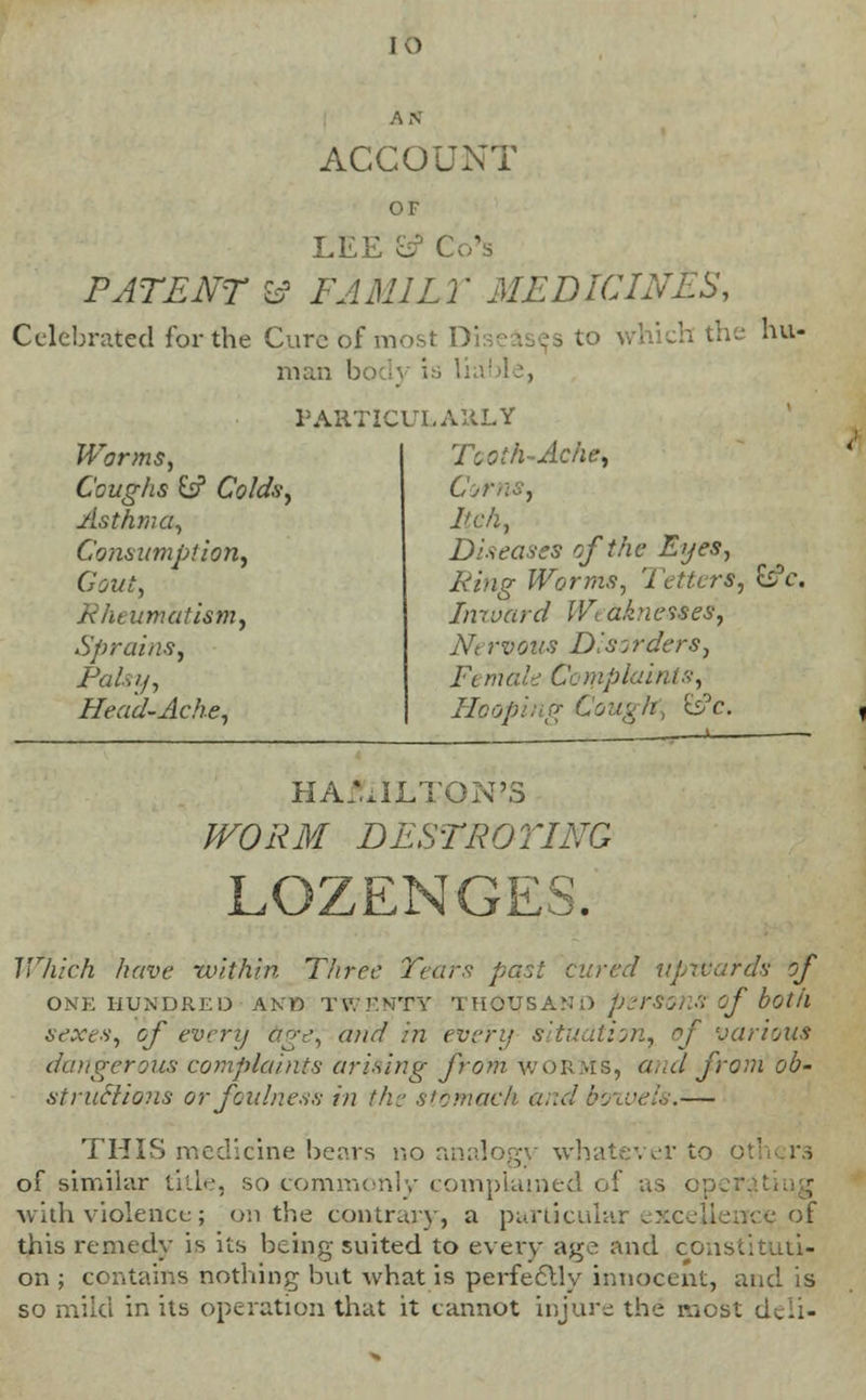 ACCOUNT OF LEE fc? C PATENT W FAMI LI' MEDICINES, Celebrated for the Cure of most Diseases to which the hu- man bo PARTICULARLY Warms, Coughs W Colds, Asthma, Consumption, Gout, Rheumatism, Sprains, Palsy, Head-Ache, Tooth-Ache, CornS) lich, Diseases of the Eyes, Ring Worms, Tetters, £s?c. Inward Wi a.'vietses, Ar; rvovs Disorders, Ft male Complaint*, Hooping Gougfti b°c. HAMILTON'S WORM DESTROYING LOZENGES, Which have within Three Tears past cured upwards of ONE HUNDRED AKB TWENTY THOUSAND persons? of both sexes, of every age, and in even/ situation, of various dangerous complaints arising from WORMS, and from ob- structions or foulness in the stomach and boxvels.— THIS medicine bears no analogy whatever to p of similar title, so commonly complained of as < with violence; on the contrary, a particular excellence of this remedy is its being suited to every age and constituti- on ; contains nothing but what is perfectly innocent, and is so mild in its operation that it cannot injure the most