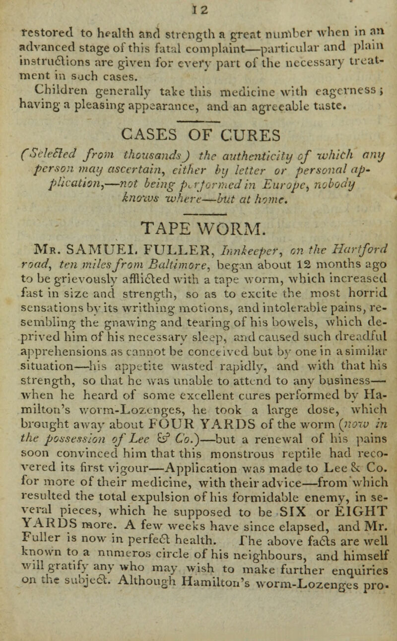 restored to health and strength a great number when in an advanced stage of this fatal complaint—particular and plain instructions are given for every part of the necessary treat- ment in such cases. Children generally take this medicine with eagerness j having a pleasing appearance, and an agreeable taste. CASES OF CURES (Sdt-Bled from thousands) the authenticity cf whith any person may ascertain, either by letter or personal ap- plication,—not being performed in Europe, nobody knows -where—but at home. TAPE WORM. Mr. SAMUEL FULLER, Innkeeper, on the Hartford road, ten miles from Baltimore, began about 12 months ago to be grievously afflicted with a tape worm, which increased fast in size and strength, so as to excite the most horrid sensations by its writhing motions, and intolerable pains, re- sembling the gnawing and tearing of his bowels, which de- prived him of his necessary sleep, and caused such dreadful apprehensions as cannot be conceived but by one in a similar situation—his appetite wasted rapidly, and with that his strength, so that he was unable to attend to any business— when he heard of some excellent cures performed by Ha- milton's worm-Lozenges, he took a large dose, which brought aAvay about FOUR YARDS of the worm (iww in the possession of Lee £s? Co.)—but a renewal of his pains soon convinced him that this monstrous reptile had reco- vered its first vigour—Application was made to Lee & Co. for more of their medicine, with their advice—from which resulted the total expulsion of his formidable enemy, in se- veral pieces, which he supposed to be SIX or EIGHT YARDS more. A few weeks have since elapsed, and Mr. Fuller is now in perfect health. The above fa&s are well known to a nnmeros circle of his neighbours, and himself wdl gratify any who may wish to make further enquiries on the subjeft. Although Hamilton's worm-Lozenges pro-