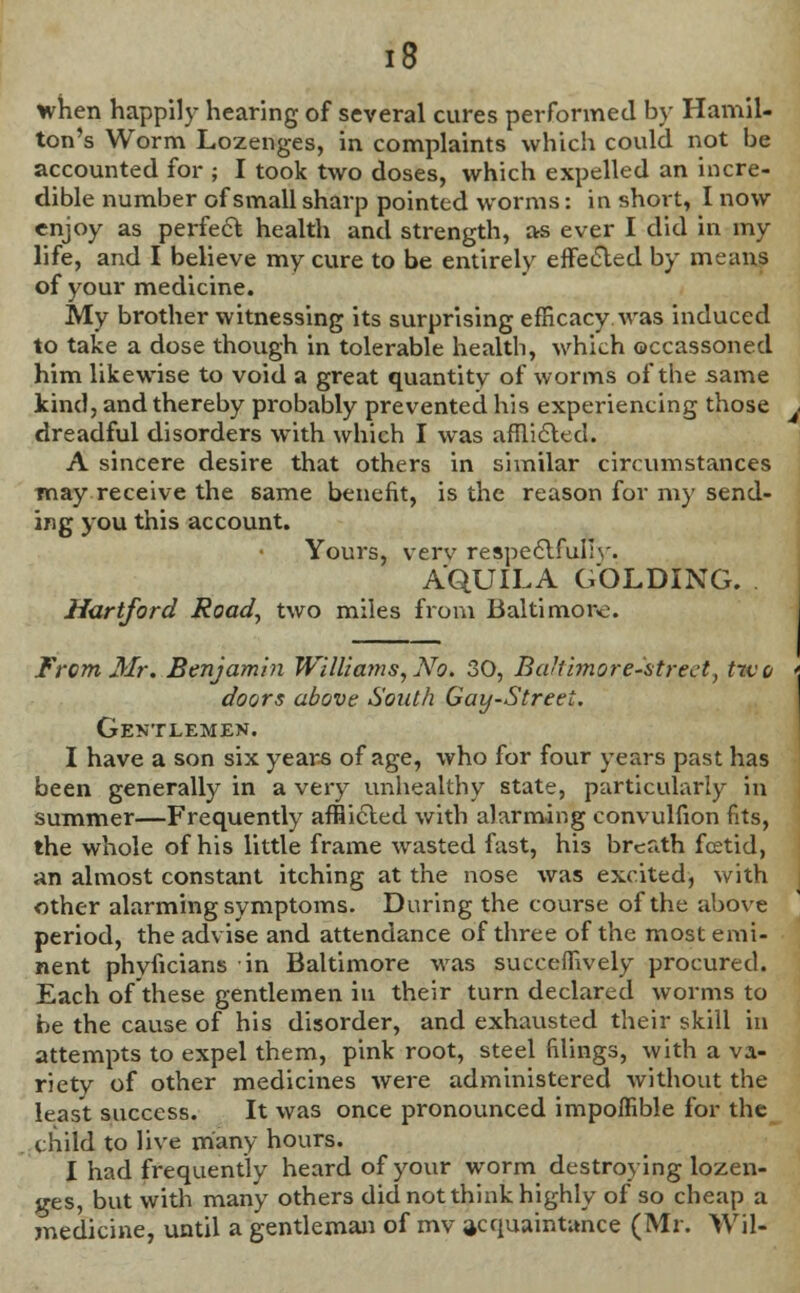 £8 when happily hearing of several cures performed by Hamil- ton's Worm Lozenges, in complaints which could not be accounted for ; I took two doses, which expelled an incre- dible number of small sharp pointed worms: in short, I now enjoy as perfect health and strength, as ever I did in my life, and I believe my cure to be entirely effected by means of your medicine. My brother witnessing its surprising efficacy.was induced to take a dose though in tolerable health, which occassoned him likewise to void a great quantity of worms of the same kind, and thereby probably prevented his experiencing those dreadful disorders with which I was afflicted. A sincere desire that others in similar circumstances may receive the same benefit, is the reason for my send- ing you this account. Yours, verv respectfully- A'QUILA GOLDING. Hartford Road, two miles from Baltimore. From Mr. Benjamin WilUa7ns,No. 30, Ba'iimore-strect, two doors above South Gay-Street. Gentlemen. I have a son six years of age, who for four years past has been generally in a very unhealthy state, particularly in summer—Frequently afflicted with alarming convulfion fits, the whole of his little frame wasted fast, his breath fcetid, an almost constant itching at the nose was excited, with other alarming symptoms. During the course of the above period, the advise and attendance of three of the most emi- nent phvficians in Baltimore was succeffively procured. Each of these gentlemen in their turn declared worms to be the cause of his disorder, and exhausted their skill in attempts to expel them, pink root, steel filings, with a va- riety of other medicines were administered without the least success. It was once pronounced impoffible for the child to live many hours. I had frequently heard of your worm destroying lozen- ges, but with many others did not think highly of so cheap a medicine, until a gentleman of mv acquaintance (Mr. Wil-