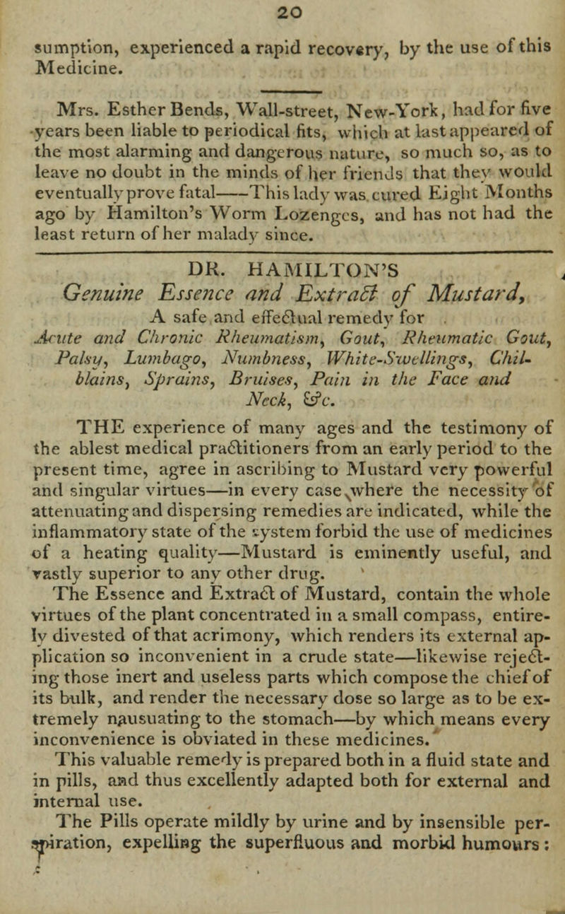 sumption, experienced a rapid recovery, by the use of this Medicine. Mrs. Esther Bends, Wall-street, New-York, had for five -years been liable to periodical fits, which at last appeared of the most alarming and dangerous nature, so much so, as to leave no doubt in the minds of her friends that they would eventually prove fatal This lady was cm-ed Eight Months ago by Hamilton's Worm Lozenges, and has not had the least return of her malady since. DR. HAMILTON'S Genuine Essence and ExtraB of Mustard, A safe and effectual remedy for Acute and Chronic Rheumatism, Gout, Rheumatic Gout, Palsy, Lumbago, Numbness, White-Swellings, Chil- blains, Sprains, Bruises, Pain in the Face and Neck, &c. THE experience of many ages and the testimony of the ablest medical practitioners from an early period to the present time, agree in ascribing to Mustard very powerful and singular virtues—in every caseNwhere the necessity of attenuating and dispersing remedies are indicated, while the inflammatory state of the system forbid the use of medicines of a heating quality—Mustard is eminently useful, and vastly superior to any other drug. The Essence and Extract of Mustard, contain the whole virtues of the plant concentrated in a small compass, entire- ly divested of that acrimony, which renders its external ap- plication so inconvenient in a crude state—likewise reject- ing those inert and useless parts which compose the chief of its bulk, and render the necessary dose so large as to be ex- tremely nausuating to the stomach—by which means every inconvenience is obviated in these medicines.' This valuable remedy is prepared both in a fluid state and in pills, aad thus excellently adapted both for external and internal use. The Pills operate mildly by urine and by insensible per- spiration, expelling the superfluous and morbid humours :