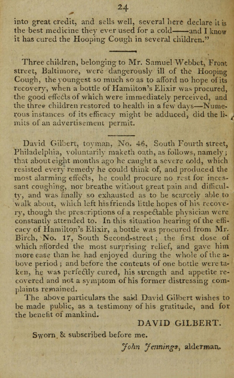 into great credit, and sells well, several liere declare it is the best medicine they ever used for a cold and I know it has cured the Hooping Cough in several children. Three children, belonging to Mr. Samuel Webbet, Front street, Baltimore, were dangerously ill of the Hooping Cough, the youngest so much so as to afford no hope of its recover}7, when a bottle of Hamilton's Elixir was procured, the good effects of which were immediately perceived, and the three children restored to health in a few days—Nume- rous instances of its efficacy might be adduced, did the li- mits of an advertisement permit. David Gilbert, toyman, No. 46, South Fourth street, Philadelphia, voluntarily maketh oath, as follows, namely; that about eight months ago he caught a severe cold, which resisted every remedy he could think of, and produced the most alarming effects, he could procure no rest for inces- sant coughing, nor breathe without great pain and difficul- ty, and was finally so exhausted as to be scarcely able to walk about, which left his friends little hopes of his recove- ry, though the prescriptions of a respectable physician were constantly attended to. In this situation hearing of the effi- cacy of Hamilton's Elixir, a bottle was procured from Mr. Birch, No. 17, South Second-street; the first dose of which afforded the most surprising relief, and gave him more ease than he had enjoyed during the whole of the a- bove period ; and before the contents of one bottle were ta- ken, he was perfectly cured, his strength and appetite re- covered and not a symptom of his former distressing com- plaints remained. The above particulars the said David Gilbert wishes to be made public, as a testimony of his gratitude, and for the benefit of mankind. DAVID GILBERT. Sworn. & subscribed before me. John Jennings^ alderman.