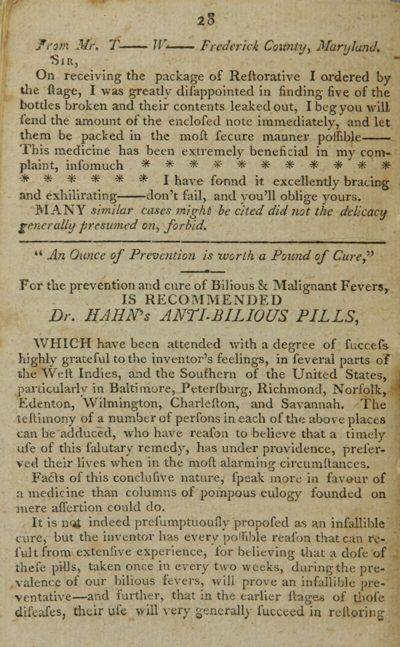 25 from Mr. T W* Frederick County, Maryland. Sir, On receiving the package of Reftorative I ordered by the ftage, I was greatly difappointed in finding five of the bottles broken and their contents leaked out, I beg you will fend the amount of the enclofed note immediately, and let them be packed in the moft fecure manner poilible This medicine has been extremely beneficial in my com- plaint, infomuch *#*#**#*###• -* * * *■ # * J have fonnd it excellently bracing and exhilirating don't fail, and you'll oblige yours. MANY similar cases might be cited did not the delicacy generally presumed on, forbid. •' An Ounce of Prevention is worth a Pound of Cure For the prevention and cure of Bilious & Malignant Fevers, IS RECOMMENDED Dr. HAHN's ANTI-BILIOUS PILLS, WHICH have been attended with a degree of fucc.efs highly grateful to the inventor's feelings, in feveral parts of the Weft Indies, and the Southern of the United States, particularly in Baltimore, Peterfburg, Richmond, Norfolk, Edenton, Wilmington, Charlefton, and Savannah. The teftimony of a number of perfons in each of the above places can be adduced, who have reafon to believe that a timely ufe of this falutary remedy, has under providence, prefer- red their lives when in the moft alarming circumftances. Facls of this conclusive nature, fpeak more in favour of a medicine than columns of pompous eulogy founded on mere affertion could do. It is n<4 indeed prefumptuoufiy propofed as an infallible cure, but the inventor has every poilible reafon that can rc- fult from extenfive experience, for believing that a dofe of thefe pills, taken once in every two weeks, during the pre- valence of our bilious fevers, will prove an infallible pre- ventative—and further, that in the earlier ftages of thole difeafes, their ufe will very generally fucceed in reftoring