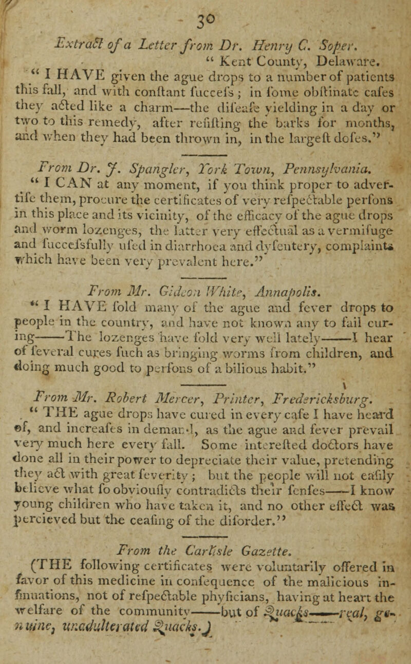 3° Extraclofa Letter from Dr. Henry C. Sopet.  Kent County, Delaware.  I HAVE given the ague drops to a number of patients this fall, and with conftant fuccefs ; in fome obftihatc cafes the\- a<5ted like a charm—the difeafe yielding in a day or two to this remedy, after refilling the barks for months, and when they had been thrown in, in the large ft dofes. From Dr. J. Spongier, York 'Town, Pennsylvania.  I CAN at any moment, if you think proper to adver- tife them, procure the certificates of very refpeetable perfons in this place and its vicinity, of the efficacy of the ague drops and worm lozenges, the latter very effectual as a vermifuge and faccefsfully ufed in diarrhoea and dvfentery, complaints which have been very prevalent here.' From Mr. Gideon Whit*', Annapolis. *' I HAVE fold man)- of the ague and fever drops to people in the country, and have not known any to fail cur- ing The lozenges have fold very well lately 1 hear of feveral cures fuch as bringing worms from children, and doing much good to perfons of a bilious habit. From Mr. Robert Mercer, Printer, Fredericksburg.  THE ague drops have cured in every cafe I have heard ©f, and increafts in demar,-], as the ague and fever prevail very much here every fall. Some iirterefted doctors have done all in their power to depreciate their value, pretending they a6l with great fever!ty ; but the people will not eaiily believe what foobvioufly contradicts their fenfes 1 know young children who have taken it, and no other effect was ptrcieved but the ceafmg of the diforder. From the Carlisle Gazette. (THE following certificates were voluntarily offered in favor of this medicine in confequencc of the malicious in- fmuations, not of refpeetable phyficians, having at heart the welfare of the community but of $itacAs ■■ veal, gv- n wncj unadulterated Quacks.J