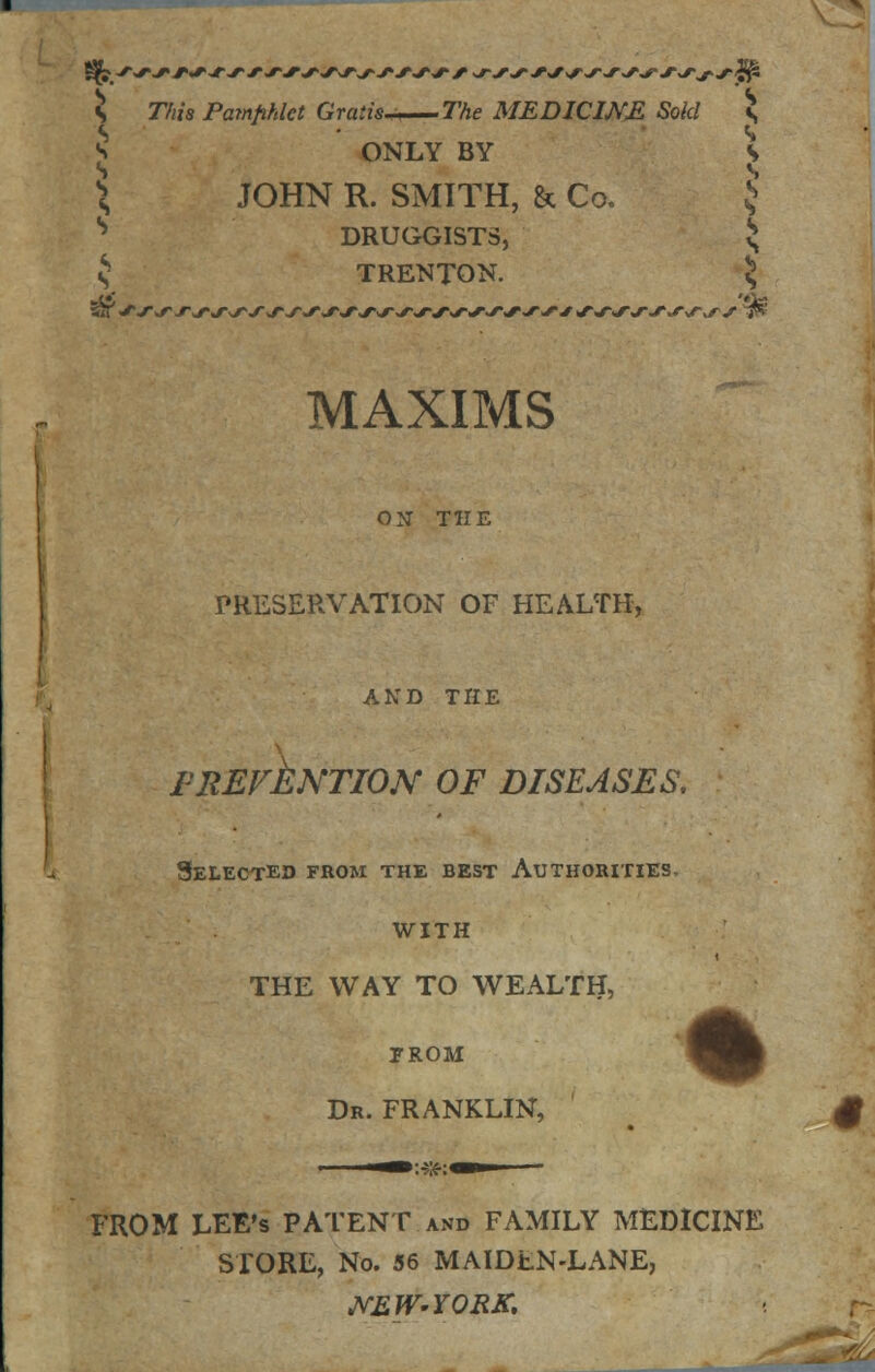 5 This Pamphlet Gratis——The MEDICINE Sold s 5 ONLY BY S ^ JOHN R. SMITH, & Co. J DRUGGISTS S $ TRENTON. 5 MAXIMS ON THE PRESERVATION OF HEALTH, AND THE FRErkNTION OF DISEASES. Selected from the best Authorities, with THE WAY TO WEALTH, PROM Dr. FRANKLIN, —: jfr: —i • FROM LEE's PATENT and FAMILY MEDICINE STORE, No. 56 MAIDEN-LANE, NEW-YORK,