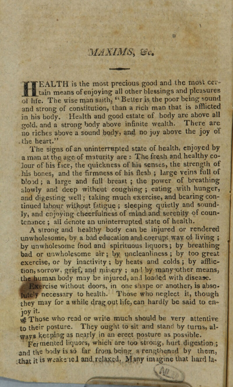 31AXIMS, fife HEALTH is the most precious good and the most cer- tain means of enjoying all other blessings and pleasures ol life. The wise man saith,  Belter is the poor being sound and strong of constitution, than a rich man that is afflicted in his body. Health and good estate of body are above all gold, and a strong body above infinite wealth. There arc no riches above a sound body, and no joy above the joy of . the heart. The signs of an uninterrupted state of health, enjoyed by a man at the age of maturity are : The fresh and healthy co- jour of his fice, the quickness of his senses, the strength of his bones, and the firmness of his flesh ; large veins full of blood ; a large and full breast ; the power of breathing slowly and deep without coughing ; eating with hunger, and digesting well; taking much exercise, and bearing con- tinued labour without fatigue ; sleeping quietly and sound- ly, anil enjoying cheerfulness of mind and serenity of coun- tenance ; all denote an uninterrupted state of health. A strong and healthy body can be injured or rendered unwholesome, by a bad education and corrupt way ot living ; by unwholesome food and spirituous liquors; by breathing bad or unwholesome air; by uncleanliness ; by too great exercise, or by inactivity ; by heats and colds ; by afflic- tion, sorrow, grief, and nilery ; an 1 by many-other means, »man body may be injured, and loaded with disease, rcise without doors, in one siiape or another, is abso« necessary to health. Those who neglect it, though they may for a while drag out life, can hardly be said to en- joy it. \£ Those who read or write much should be very attentive to their posture. They ought to sit and stantf by turns, al- ways keeping as nearly in an erect posture as possible. Fermented liquors, which are too strong, hurt digestion ; and the body is so far from being s rengtoen-d by them, .that it i3 wcaks lei and.relaxed. Many imagine that hard la-