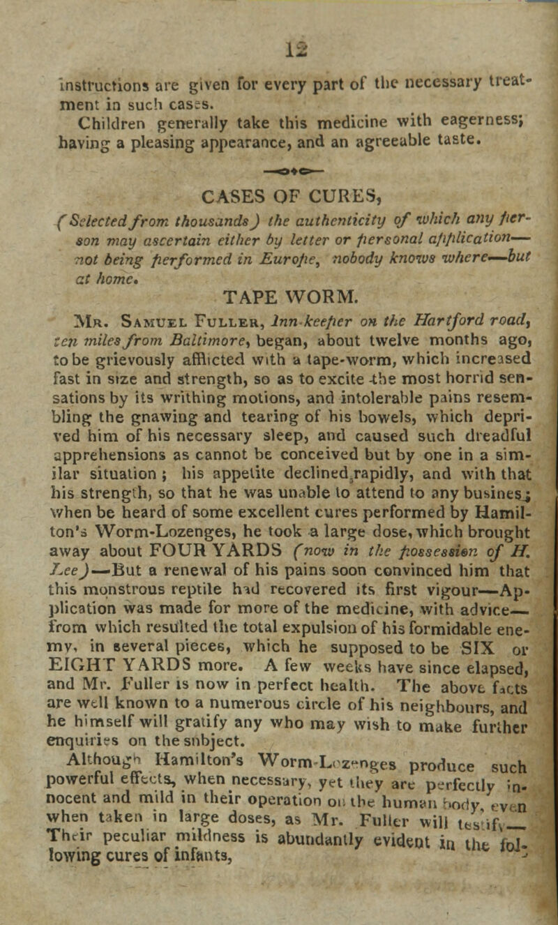 If instructions are given for every part of the necessary treat• ment in such cases. Children generally take this medicine with eagerness; having a pleasing appearance, and an agreeable taste. CASES OF CURES, (Selected from thousands) the authenticity of which any per- son may ascertain either by letter or personal a/i/ilication— not being performed in Europe, nobody knows where—but at home. TAPE WORM. Mr. Samuel Fuller, Inn keeper on the Hartford road, ten miles from Baltimore^ began, about twelve months ago, to be grievously afflicted with a tape-worm, which increased fast in size and strength, so as to excite -the most horrid sen- sations by its writhing motions, and intolerable pains resem- bling the gnawing and tearing of his bowels, which depri- ved him of his necessary sleep, and caused such dreadful apprehensions as cannot be conceived but by one in a sim- ilar situation ; his appetite declined.rapidly, and with that his strength, so that he was unable to attend to any business when be heard of some excellent cures performed by Hamil- ton's Worm-Lozenges, he took a large dose, which brought away about FOUR YARDS (now in the possession of H. J.ee)—*But a renewal of his pains soon convinced him that this monstrous reptile h-id recovered its first vigour—Ap- plication was made for more of the medicine, with advice from which resulted the total expulsion of his formidable ene- my, in several pieces, which he supposed to be SIX or EIGHT YARDS more. A few weeks have since elapsed, and Mr. Fuller is now in perfect health. The above fatts are wtll known to a numerous circle of his neighbours, and he himself will gratify any who may wish to make further enquiries on the subject. Although Hamilton's Worm-Lozenges produce such powerful effects, when necessary, yet they are perfectly in- nocent and mild in their operation on the human body even when taken in large doses, as Mr. Fuller will les if,— Their peculiar mildness is abundantly evident in the fol- lowing cures of infants, * j