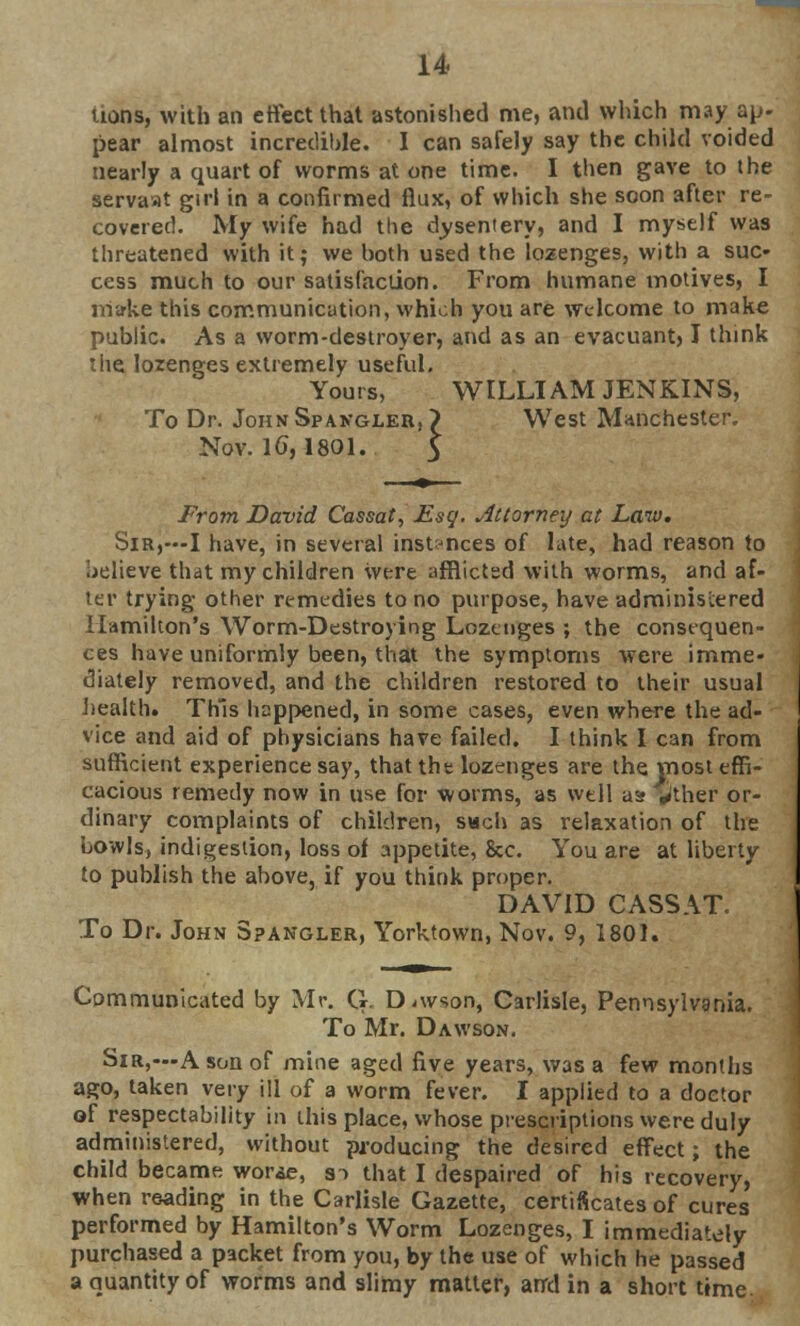 uons, with an effect that astonished me, and which may ap- pear almost incredible. I can safely say the child voided nearly a quart of worms at one time. I then gave to the servaat girl in a confirmed flax, of which she soon after re- covered. My wife had the dysentery, and I myself was threatened with it; we both used the lozenges, with a suc- cess much to our satisfaction. From humane motives, I make this communication, which you are welcome to make public. As a worm-destroyer, and as an evacuant) I think the lozenges extremely useful. Yours, WILLIAM JENKINS, To Dr. JohnSpangler. ? West Manchester, Nov. 1G, 1801. From David Cassat, Esq. Attorney at Law. SiR,--I have, in several instances of lute, had reason to jelieve that my children were afflicted with worms, and af- ter trying other remedies to no purpose, have administered Hamilton's Worm-Destroying Lozenges ; the consequen- ces have uniformly been, that the symptoms were imme- diately removed, and the children restored to their usual health* This happened, in some cases, even where the ad- vice and aid of physicians have failed. I think I can from sufficient experience say, that the lozenges are the most effi- cacious remedy now in use for worms, as well a» ^ther or- dinary complaints of children, svich as relaxation of the bowls, indigestion, loss of appetite, &c. You are at liberty to publish the above, if you think proper. DAVID CASSAT. To Dr. John Spangler, Yorktown, Nov. 9, 1801. Communicated by Mr. G Dawson, Carlisle, Pennsylvania. To Mr. Dawson. Sir,—A son of mine aged five years, was a few months ago, taken very ill of a worm fever. I applied to a doctor of respectability in this place, whose prescriptions were duly administered, without producing the desired effect; the child became worse, s~> that I despaired of his recovery, when reading in the Carlisle Gazette, certificates of cures performed by Hamilton's Worm Lozenges, I immediately purchased a packet from you, by the use of which he passed a quantity of worms and slimy matter, arrd in a short time.