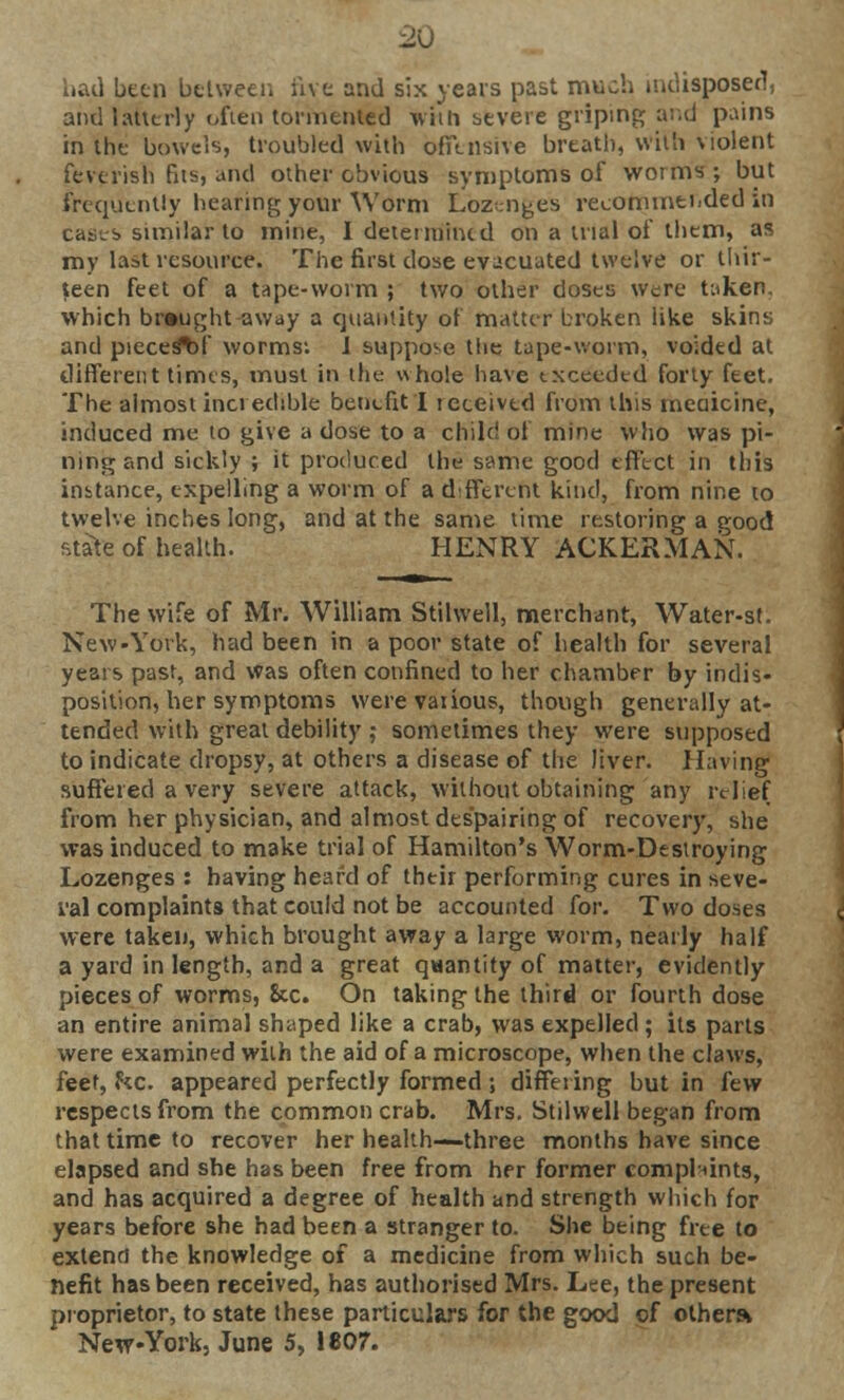 had been between five and six years past much indisposed, and latterly often tormented whh severe griping and pains in the bowels, troubled with offensive breath, with violent feverish fits, and other obvious symptoms of worms ; but frequently hearing your Worm Lozenges recommended in casts similar to mine, I determined on a trial of them, as my last resource. The first dose evacuated twelve or thir- teen feet of a tape-worm ; two other doses were taken, which brought away a quantity of matter broken like skins and pieces^!' worms: 1 suppose the tape-worm, voided at different times, must in the- whole have exceeded forty feet. The almost incredible benefit I iceeived from this rneciicine, induced me to give a dose to a child of mine who was pi- ning and sickly ; it produced the same good effect in this instance, expelling a worm of a different kind, from nine to twelve inches long, and at the same time restoring a good state of health. HENRY ACKERMAN. The wife of Mr. William Stilwell, merchant, Water-st. New-York, had been in a poor state of health for several years past, and was often confined to her chamber by indis- position, her symptoms werevaiious, though generally at- tended with great debility ; sometimes they were supposed to indicate dropsy, at others a disease of the liver. Having suffered a very severe attack, without obtaining any relief from her physician, and almost despairing of recovery, she was induced to make trial of Hamilton's Worm-Destroying Lozenges : having heard of their performing cures in seve- ral complaints that could not be accounted for. Two doses were taken, which brought away a large worm, nearly half a yard in length, and a great quantity of matter, evidently pieces of worms, 8cc. On taking the third or fourth dose an entire animal shaped like a crab, was expelled ; its parts were examined with the aid of a microscope, when the claws, feet, he. appeared perfectly formed ; differing but in few respects from the common crab. Mrs. Stilwell began from that time to recover her health—three months have since elapsed and she has been free from her former complaints, and has acquired a degree of health and strength which for years before she had been a stranger to. She being free to extend the knowledge of a medicine from which such be- nefit has been received, has authorised Mrs. Lee, the present proprietor, to state these particulars for the good of others*