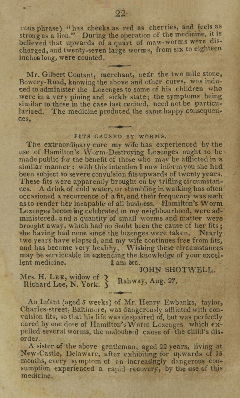 22- rous phrase) h^s cheeks as red as cherries, and feels as strong as a lion. During the operation of the medicine, it is believed that upwards of a quart of maw-worms wrc dis- charged, and twenty-seven large worms, from six to eighteen inchee long, were counted. Mr. Gilbert Coutant, merchant, near the two mile stone, Bowery-Road, knowing the above and other cures, was indu- ced to administer the Lozenges to some of his children who were in a very pining and sickly state; the symptoms being similar to those in the case last recited, need not be particu- larized. The medicine produced the same happy consequen- ces. FITS CAUSED BY WORMS. The extraordinary cure my wife has experienced by the use of Hamilton's Worm-Destroying Loaenges ought to be made public for the benefit of those who mav be afflicted in a similar manner : with this intention I now inform you she had been subject to severe convulsion fits upwards of twenty years. These fits were apparently brought on by trifling circumstan- ces. A drink of cold water, or stumbling in walking has often occasioned a recurrence of a fit, and their frequency was such as to render her incapable of all business. Hamilton's Worm Lozenges becoming celebrated in my neighbourhood, were ad- ministered, and a quantity of small worms and matter were brought away, which had no doubt been the cause of her fits ; she having had none since the lozenges were taken. Nearly two years have elapsed, and my wife continues free from fits, and has became very healthy. Wishing these circumstances may be serviceable in extending the knowledge of your excel- lent medicine. I am 8cc. JOHN SHOTWELL. Mrs. H. Lee, widow of ) R , A 2- Richard Lee, N. York. 5 Rdhway> AuS- 27« An Infant (aged 5 weeks) of Mr. Henry Ewbanks, taylor, Charles-street, Baltimore, was dangerously afflicted with con- vulsion fits, so that his life was riesj>aired of, but was perfectly cured by one do^e of Hamilton's Worm Lozenges which ex- pelled several worms, the undoubted cause of the child's dis- order. A sister of the above gentleman, aged 22 years, living at New-Castle, Delaware, after exhibiting for upwards of 15 months, every symptom of ?.n increasingly dangerous con- sumption experienced a rapid recovery, by the use of this medicine.