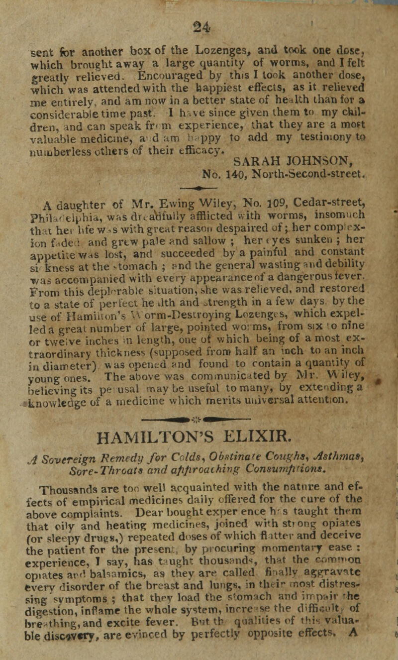 sent for another box of the Lozenges, and took one dose,, which brought away a large quantity of worms, and I felt greatly relieved. Encouraged by this I took another dose, which was attended with the happiest effects, as it relieved me entirely, and am now in a better state of he a lth than for a considerable time past. I h-.ve since given them to my chil- dren, and can speak fr> m experience, that they are a mott valuable medicine, a d :tm i< ppy to add my testimony to numberless others of their tfficacy. SARAH JOHNSON, No. 140, North-Second-street. A daughter of Mr. Ewing Wiley, No. 109, Cedar-street, Philaf fcii'hia, was dreadfully afflicted with worms, insomuch thai her life w-s with great reason despaired of; her comprx- ion faded and grew pate and sallow ; her < yes sunken ; her appetite was lost, and succeeded by a painful and constant si kness at the -tomach ; find the genera] wasting and debility was accompanied with every appearanceof a dangerous lever. From this deplorable situation] she was relieved, and restored to a state of perfect he tlth and otrength in a few days by the use of Hamiiu.n's W orm-Destroying Lozengts, which expel- led a great number of large, pointed wo: ms, from six 'o nine or twelve inches in length, one of which being of a most ex- traordinary thickness (supposed from half an inch to an inch in diameter) was opened and found to contain a quantity of young ones. The above was communicated by Mr. Wiley, believing its pe usal may be useful to many, by extending a knowledge of a medicine which merits universal attention. HAMILTON'S ELIXIR. A Sovereign Remedy for Colds, Obstinate Corighs, Asthmas^ Sore-Throats andafifiroaihivg Consumptions. Thousands are too well acquainted with the nature and ef- fects of empirical medicines daily offered for the cure of the above complaints. Dear bought exper ente h- s taught them that oily and heating medicines, joined with strong opiates (or sleepy drugs,) repeated doses of which flitter and deceive the patient for the pre-en , by procuring momentary ease : experience, I say, has taught thousands, that the r.-,mM.on opiates ar<? babnmics, as they are called finally aggravate everv disorder of the breast and lungs, in rh^i nost distres- sing symptoms ; that thev load the s'.onvich and impajr -he digestion, inPame the whole system, inrre -se the difficult of breathing,and excite fever. B'it th qualities of this valua- ble disc»v«ry, are evinced by perfectly opposite effects, A