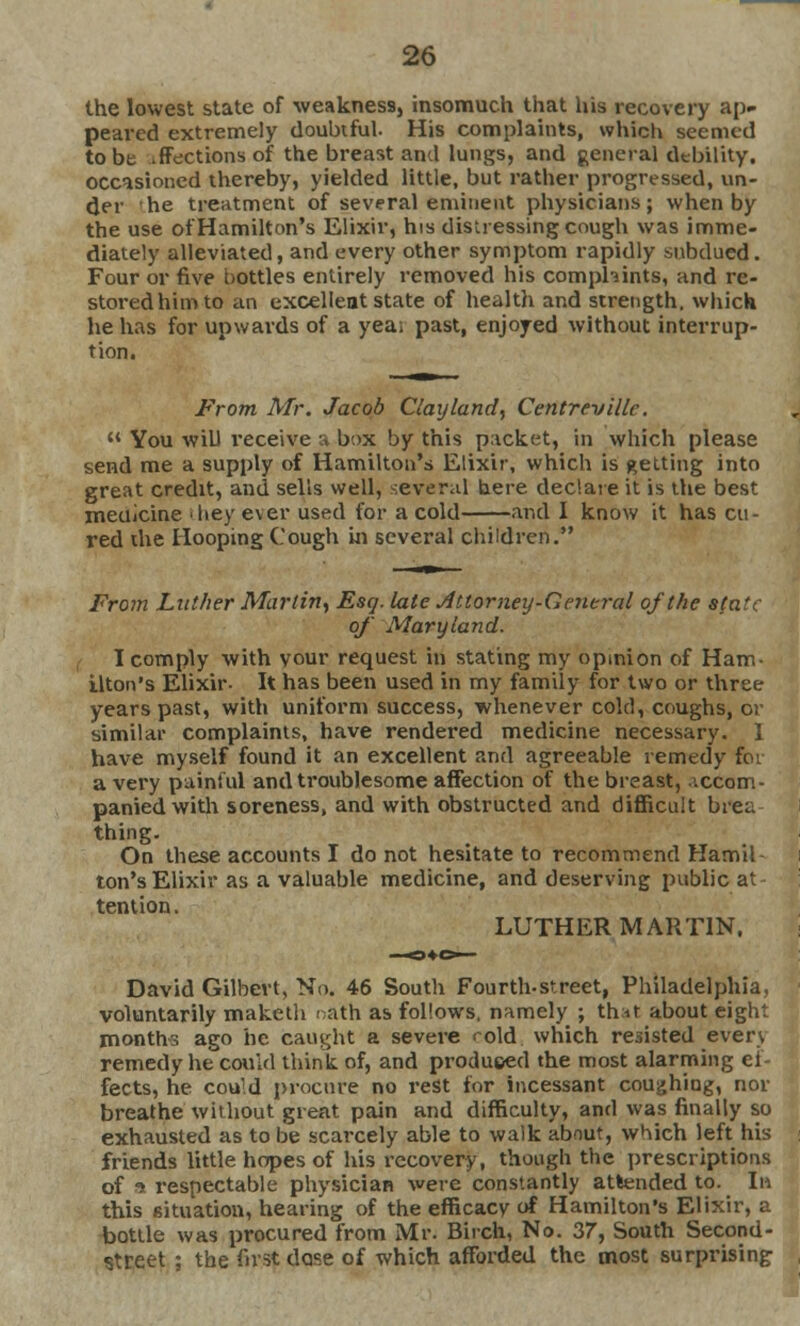 the lowest state of weakness, insomuch that his recovery ap- pealed extremely doubtful. His complaints, which seemed to be .ffections of the breast and lungs, and general debility, occasioned thereby, yielded little, but rather progressed, un- der he treatment of several eminent physicians; when by the use of Hamilton's Elixir, his distressing cough was imme- diately alleviated, and every other symptom rapidly subdued. Four or five bottles entirely removed his comphints, and re- stored him to an excellent state of health and strength, which he has for upwards of a yea; past, enjoyed without interrup- tion. From Mr. Jacob Clay land, Centrevillc.  You will receive a box by this packet, in which please send me a supply of Hamilton's Elixir, which is getting into great credit, and sells well, several here declare it is the best medicine they ever used for a cold and I know it has cu- red the Hooping Cough in several children, From Lather Martin, Esq. late Attorney-General of the sfatc of Maryland. I comply with vour request in stating my opinion of Ham- ilton's Elixir- It has been used in my family for two or three years past, with uniform success, whenever cold, coughs, or similar complaints, have rendered medicine necessary. I have myself found it an excellent and agreeable remedy for a very painful and troublesome affection of the breast, >.ccom- paniedwith soreness, and with obstructed and difficult brea thing. On these accounts I do not hesitate to recommend Hamil ton's Elixir as a valuable medicine, and deserving public at tention. LUTHER MARTIN. David Gilbert, No. 46 South Fourth-street, Philadelphia, voluntarily maketh rath as follows, namely ; that about eight months ago he caught a severe <dd which resisted even remedy he could think of, and produced the most alarming ef- fects, he cou'd procure no rest for incessant coughing, nor breathe without great pain and difficulty, and was finally so exhausted as to be scarcely able to walk about, which left his friends little hopes of his recovery, though the prescriptions of ■» respectable physician were constantly attended to. In this situation, hearing of the efficacy of Hamilton's Elixir, a bottle was procured from Mr. Birch, No. 37, South Second- street ; the first dase of which afforded the most surprising