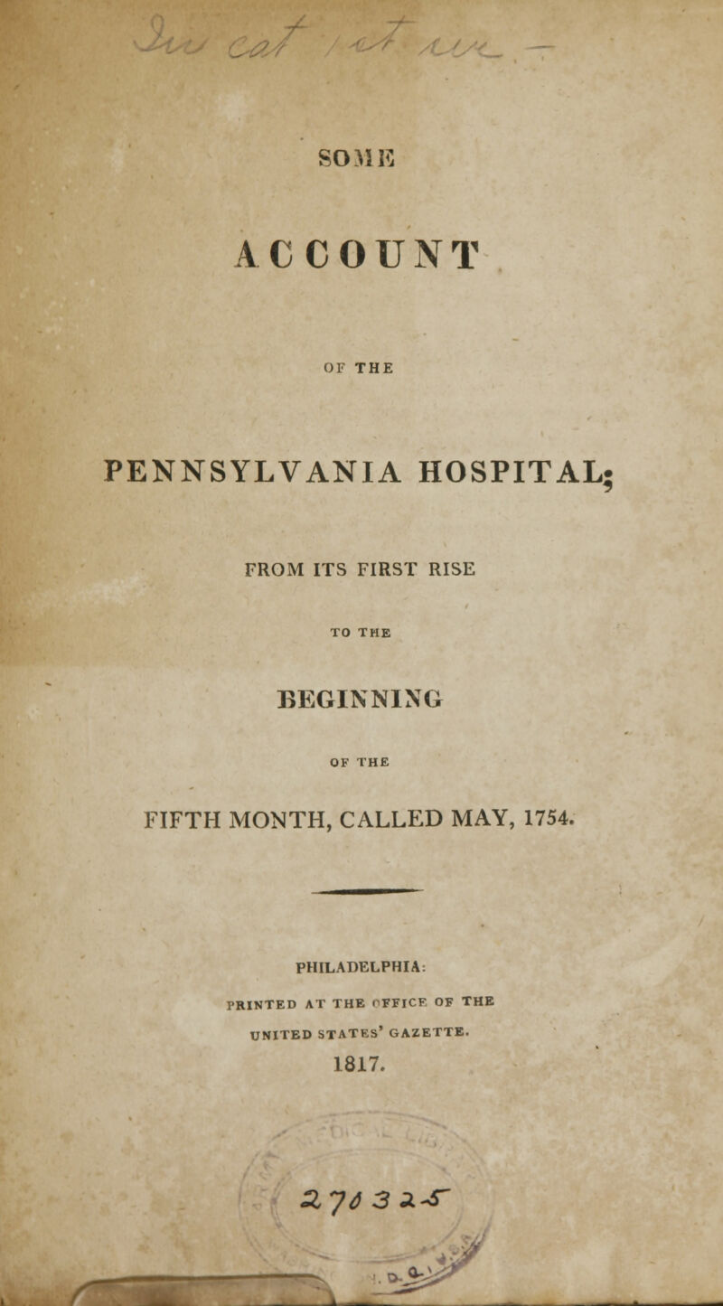 SOME ACCOUNT OF THE PENNSYLVANIA HOSPITAL; FROM ITS FIRST RISE TO THE BEGINNING OF THE FIFTH MONTH, CALLED MAY, 1754. PHILADELPHIA: PRINTED AT THE OFFICF OF THE UNITED STATES' GAZETTE. 1817. ZJ4 3 SL^T a-\ •