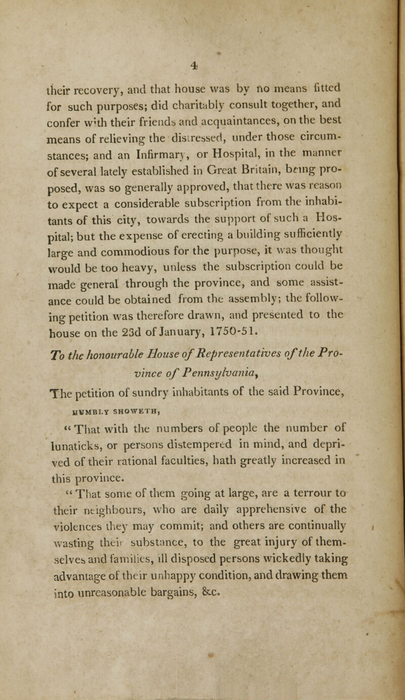 their recovery, and that house was by no means fitted for such purposes; did charitably consult together, and confer with their friends and acquaintances, on the best means of relieving the distressed, under those circum- stances; and an Infirmary, or Hospital, in the manner of several lately established in Great Britain, being pro- posed, was so generally approved, that there was reason to expect a considerable subscription from the inhabi- tants of this city, towards the support of such a Hos- pital; but the expense of erecting a building sufficiently large and commodious for the purpose, it was thought would be too heavy, unless the subscription could be made general through the province, and some assist- ance could be obtained from the assembly; the follow- ing petition was therefore drawn, and presented to the house on the 23d of January, 1750-51. To the honourable Bouse of Representatives of the Pro- vince of Pennsylvania^ The petition of sundry inhabitants of the said Province, HWMBI-Y SHOWETH, That with the numbers of people the number of lunaticks, or persons distempered in mind, and depri- ved of their rational faculties, hath greatly increased in this province.  That some of them going at large, are a terrour to their neighbours, who are daily apprehensive of the violences they may commit; and others are continually wasting thei< substance, to the great injury of them- selves and families, ill disposed persons wickedly taking advantage of their unhappy condition, and drawing them into unreasonable bargains, &c.