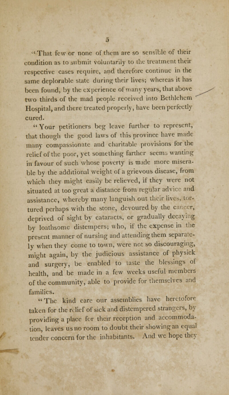 That few or none of them are so sensible of their condition as to submit voluntarily to the treatment their respective cases require, and therefore continue in the same deplorable state during their lives; whereas it has been found, by the experience of many years, that above two thirds of the mad people received into Bethlehem  Hospital, and there treated properly, have been perfectly cured.  Your petitioners beg leave further to represent, that though the good laws of this province have made many compassionate and charitable provisions for the relief of the poor, yet something farther seems wanting in favour of such whose poverty is made more misera- ble by the additional weight of a grievous disease, from which they might easily be relieved, if they were not situated at too great a distance from regular advice and assistance, whereby many languish out their lives, tor- tured perhaps with the stone, devoured by the cancer, deprived of sight by cataracts, or gradually decaying by loathsome distempers; who, if the expense in the present manner of nursing and attending them separate- ly when they come to town, were not so discouraging, might again, by the judicious assistance of physick and surgery, be enabled to taste the blessings of health, and be made in a few weeks useful members of the community, able to provide for themselves and families. The kind care our assemblies have heretofore taken for the relief of sick and distempered strangers, by providing a place for their reception and accommoda- tion, leaves us no room to doubt their showing an equal tender concern for the inhabitants. And we hope they