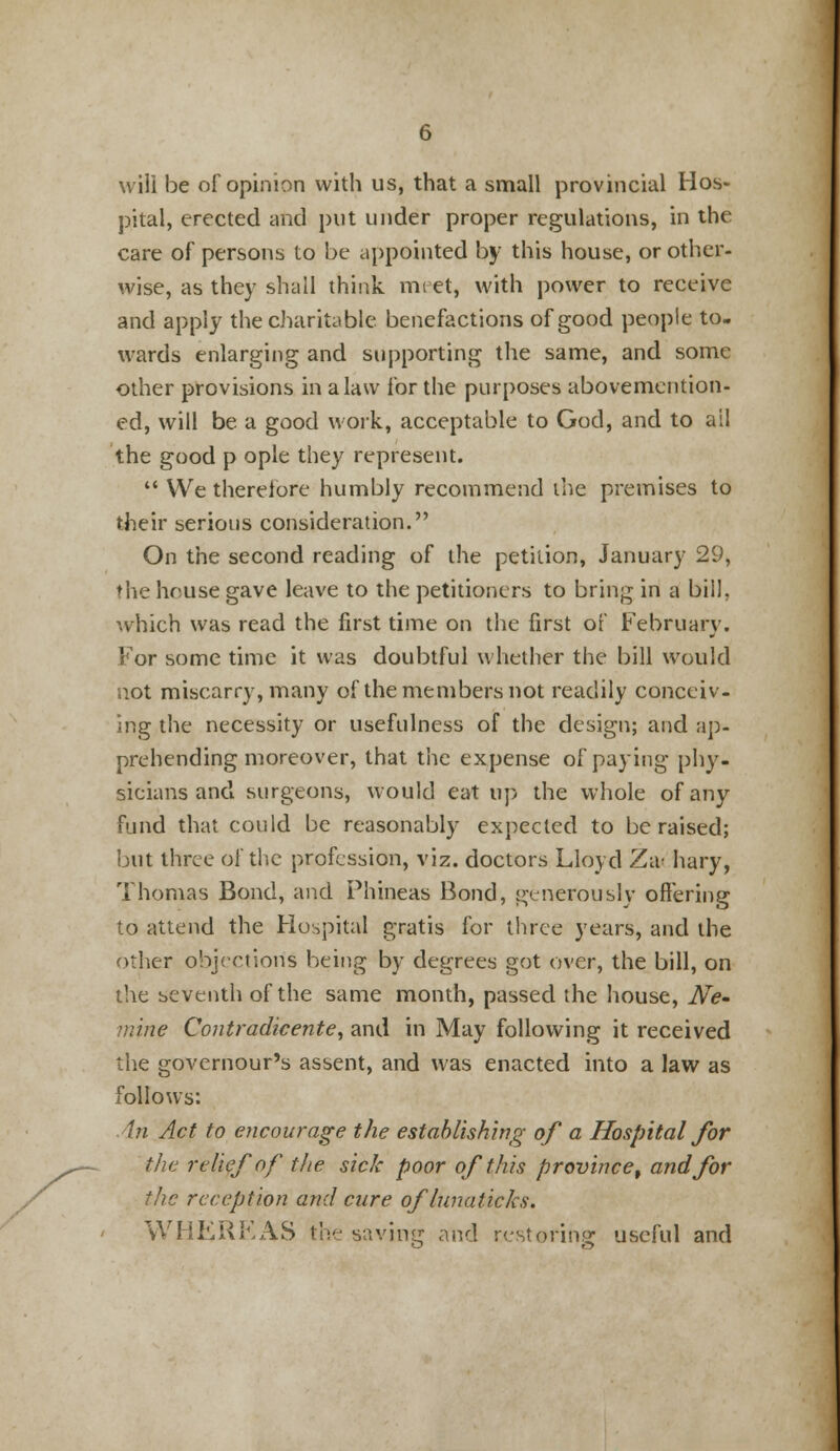 will be of opinion with us, that a small provincial Hos- pital, erected and put under proper regulations, in the care of persons to be appointed by this house, or other- wise, as they shall think meet, with power to receive and apply the charitable benefactions of good people to- wards enlarging and supporting the same, and some other provisions in a law for the purposes abovemcntion- ed, will be a good work, acceptable to God, and to ail the good p ople they represent.  We therefore humbly recommend the premises to their serious consideration. On the second reading of the petition, January 29, ♦ he house gave leave to the petitioners to bring in a bill, which was read the first time on the first of February. For some time it was doubtful whether the bill would not miscarry, many of the members not readily conceiv- ing the necessity or usefulness of the design; and ap- prehending moreover, that the expense of paying phy- sicians and surgeons, would eat up the whole of any fund that could be reasonably expected to be raised; but three of the profession, viz. doctors Lloyd Za< hary, Thomas Bond, and Phineas Bond, generously offering to attend the Hospital gratis for three years, and the other objections being by degrees got over, the bill, on the seventh of the same month, passed the house, Ne- mine Contradicente, and in May following it received the governour's assent, and was enacted into a law as follows: An Act to encourage the establishing of a Hospital for the relief of the sick poor of this province, and for the reception and cure oflunaticks. WHEREAS the saving and restoring useful and