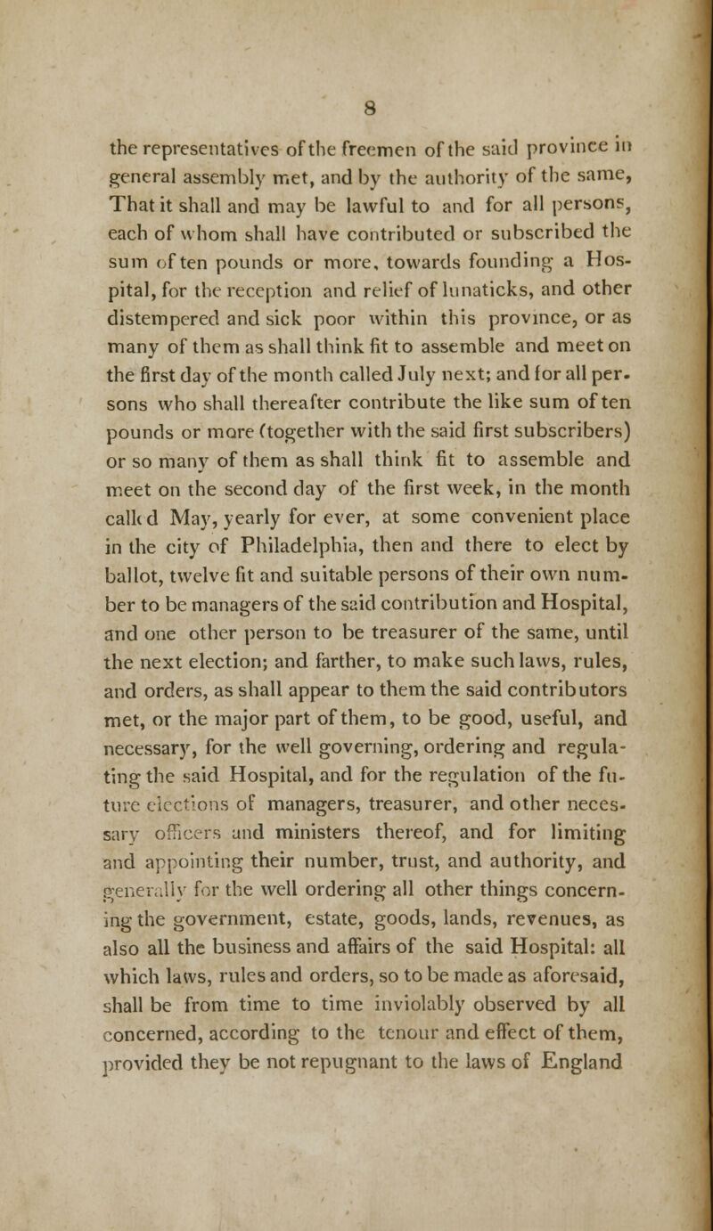 the representatives of the freemen of the said province in general assembly met, and by the authority of the same, That it shall and may be lawful to and for all persons, each of whom shall have contributed or subscribed the sum often pounds or more, towards founding a Hos- pital, for the reception and relief of lunaticks, and other distempered and sick poor within this province, or as many of them as shall think fit to assemble and meet on the first day of the month called July next; and for all per- sons who shall thereafter contribute the like sum often pounds or more (together with the said first subscribers) or so many of them as shall think fit to assemble and meet on the second day of the first week, in the month calkd May, yearly for ever, at some convenient place in the city of Philadelphia, then and there to elect by ballot, twelve fit and suitable persons of their own num- ber to be managers of the said contribution and Hospital, and one other person to be treasurer of the same, until the next election; and farther, to make such laws, rules, and orders, as shall appear to them the said contributors met, or the major part of them, to be good, useful, and necessary, for the well governing, ordering and regula- ting the said Hospital, and for the regulation of the fu- ture elections of managers, treasurer, and other neces- sary officers and ministers thereof, and for limiting and appointing their number, trust, and authority, and generally for the well ordering all other things concern- ing the government, estate, goods, lands, revenues, as also all the business and affairs of the said Hospital: all which laws, rules and orders, so to be made as aforesaid, shall be from time to time inviolably observed by all concerned, according to the tenour and effect of them, provided they be not repugnant to the laws of England