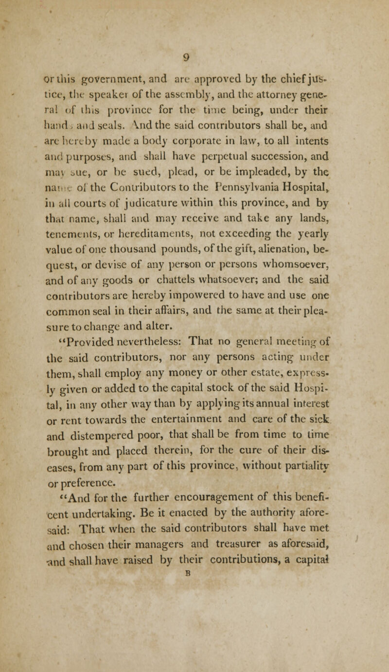 or this government, and art- approved by the chief jus- tice, the speakei of the assembly, and the attorney gene- ra! of ihis province for the true being, under their hand - and seals. \nd the said contributors shall be, and are hereby made a body corporate in law, to all intents aiu! purposes, and shall have perpetual succession, and ma\ otie, or be sued, plead, or be impleaded, by the na< . oi the Contributors to the Pennsylvania Hospital,, in all courts of judicature within this province, and by th,»t name, shall and may receive and take any lands, tenements, or hereditaments, not exceeding the yearly value of one thousand pounds, of the gift, alienation, be- quest, or devise of any person or persons whomsoever, and of any goods or chattels whatsoever; and the said contributors are hereby impowered to have and use one common seal in their affairs, and the same at their plea- sure to change and alter. Provided nevertheless: That no general meeting of the said contributors, nor any persons acting under them, shall employ any money or other estate, express- ly given or added to the capital stock of the said Hospi- tal, in any other way than by applying its annual interest or rent towards the entertainment and care of the sick and distempered poor, that shall be from time to lime brought and placed therein, for the cure of their dis- eases, from any part of this province., without partiality or preference. And for the further encouragement of this benefi- cent undertaking. Be it enacted by the authority afore- said: That when the said contributors shall have met and chosen their managers and treasurer as aforesaid, •and shall have raised by their contributions, a capital