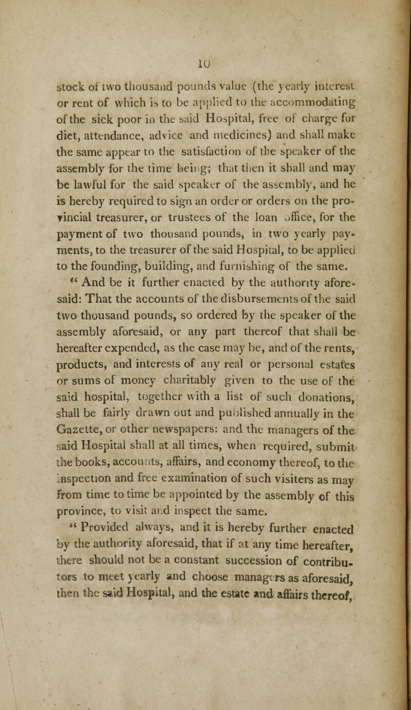 stock of two thousand pounds value (the yearly interest or rent of which is to be applied to the accommodating of the sick poor in the said Hospital, free of charge for diet, attendance, advice and medicines) and shall make the same appear to the satisfaction of the speaker of the assembly for the time beii.g; that then it shall and may be lawful for the said speaker of the assembly, and he is hereby required to sign an order or orders on the pro- Tincial treasurer, or trustees of the loan office, for the payment of two thousand pounds, in two yearly pay* ments, to the treasurer of the said Hospital, to be applied to the founding, building, and furnishing of the same.  And be it further enacted by the authority afore- said: That the accounts of the disbursements of the said two thousand pounds, so ordered by the speaker of the assembly aforesaid, or any part thereof that shall be hereafter expended, as the case may be, and of the rents, products, and interests of any real or personal estates or sums of money charitably given to the use of the said hospital, together with a list of such donations, shall be fairly drawn out and published annually in the Gazette, or other newspapers: and the managers of the said Hospital shall at all times, when required, submit the books, accounts, affairs, and economy thereof, to the Inspection and free examination of such visiters as may from time to time be appointed by the assembly of this province, to visit and inspect the same.  Provided always, and it is hereby further enacted by the authority aforesaid, that if at any time hereafter there should not be a constant succession of contribu- tors to meet y early and choose manage rs as aforesaid then the said Hospital, and the estate and affairs thereof